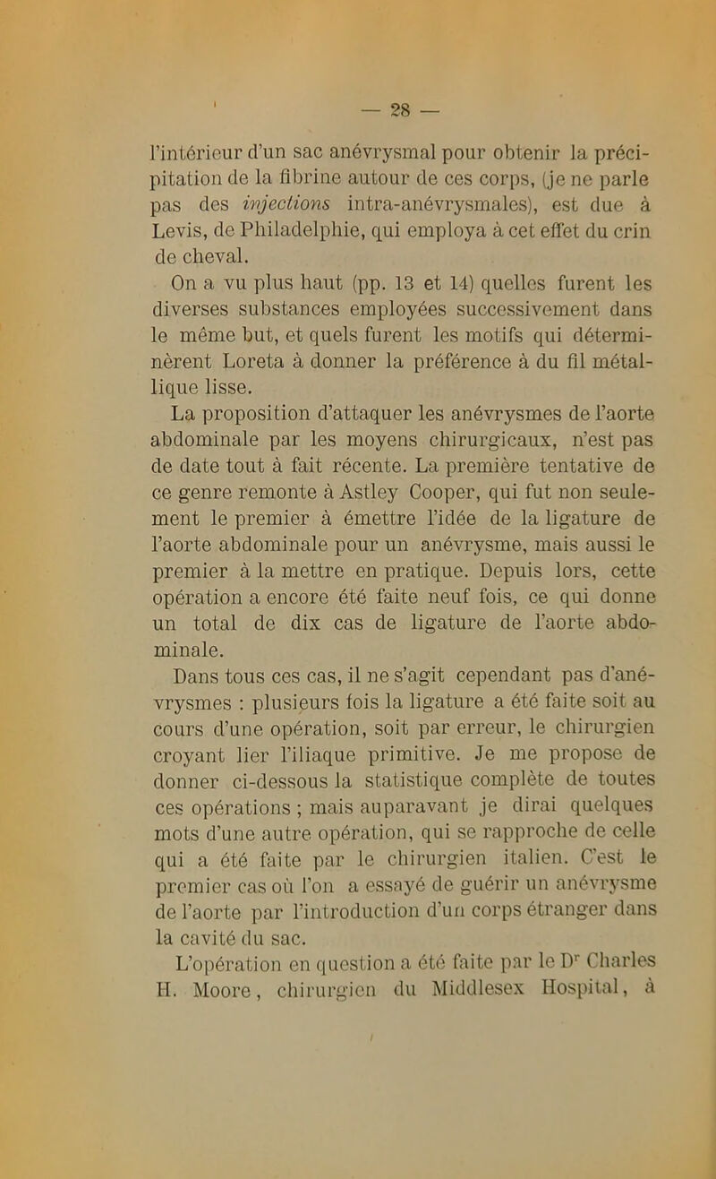 l’intérieur d’un sac anévrysmal pour obtenir la préci- pitation de la fibrine autour de ces corps, (je ne parle pas des injections intra-anévrysmales), est due à Levis, de Philadelphie, qui employa à cet effet du crin de cheval. On a vu plus haut (pp. 13 et 14) quelles furent les diverses substances employées successivement dans le même but, et quels furent les motifs qui détermi- nèrent Loreta à donner la préférence à du fil métal- lique lisse. La proposition d’attaquer les anévrysmes de l’aorte abdominale par les moyens chirurgicaux, n’est pas de date tout à fait récente. La première tentative de ce genre remonte à Astley Cooper, qui fut non seule- ment le premier à émettre l’idée de la ligature de l’aorte abdominale pour un anévrysme, mais aussi le premier à la mettre en pratique. Depuis lors, cette opération a encore été faite neuf fois, ce qui donne un total de dix cas de ligature de l’aorte abdo- minale. Dans tous ces cas, il ne s’agit cependant pas d’ané- vrysmes : plusieurs lois la ligature a été faite soit au cours d’une opération, soit par erreur, le chirurgien croyant lier l’iliaque primitive. Je me propose de donner ci-dessous la statistique complète de toutes ces opérations ; mais auparavant je dirai quelques mots d’une autre opération, qui se rapproche de celle qui a été faite par le chirurgien italien. C'est le premier cas où l’on a essayé de guérir un anévrysme de l’aorte par l’introduction d’un corps étranger dans la cavité du sac. L’opération en question a été faite par le Dr Charles H. Moore, chirurgien du Middlesex Hospital, à