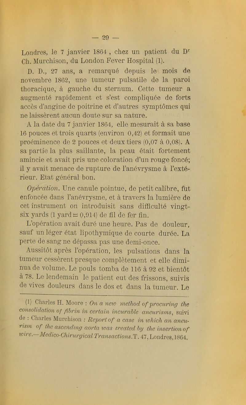 Londres, le 7 janvier 1864 , chez un patient du Dr Cli. Murchison, du London Fever Hospital (1). D. D., 27 ans, a remarqué depuis le mois de novembre 1862, une tumeur pulsatile de la paroi thoracique, à gauche du sternum. Cette tumeur a augmenté rapidement et s’est compliquée de forts accès d’angine de poitrine et d’autres symptômes qui ne laissèrent aucun doute sur sa nature. A la date du 7 janvier 1864, elle mesurait à sa base 16 pouces et trois quarts (environ 0,42) et formait une proéminence de 2 pouces et deux tiers (0,07 à 0,08). A sa partie la plus saillante, la peau était fortement amincie et avait pris une coloration d’un rouge foncé; il y avait menace de rupture de l’anévrysme à l’exté- rieur. Etat général bon. Opération. Une canule pointue, de petit calibre, fut enfoncée dans l’anévrysme, et à travers la lumière de cet instrument on introduisit sans difficulté vingt- six yards (1 yard s 0,914) de fil de fer fin. L’opération avait duré une heure. Pas de douleur, sauf un léger état lipothymique de courte durée. La perte de sang ne dépassa pas une demi-once. Aussitôt après l’opération, les pulsations dans la tumeur cessèrent presque complètement et elle dimi- nua de volume. Le pouls tomba de 116 à 92 et bientôt à 78. Le lendemain le patient eut des frissons, suivis de vives douleurs dans le dos et dans la tumeur. Le (1/ Charles H. Moore : On a neio method of procuring the consolidation of fïbrin in certain incurable aneurisms, suivi de . Charles Murchison : Report of a case in which an aneu- ristn of the ascendinçj aorta loas treated hy the insertion of icire. Médico-Chirurgical Transactions.T. 47. Londres, 1864.