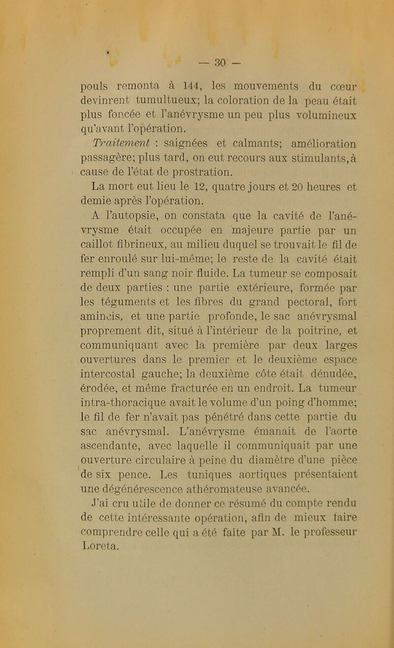 pouls remonta à 144, les mouvements du cœur devinrent tumultueux; la coloration de la peau était plus foncée et l’anévrysme un peu plus volumineux qu’avant l’opération. Traitement : saignées et calmants; amélioration passagère; plus tard, on eut recours aux stimulants,à cause de l’état de prostration. La mort eut lieu le 12, quatre jours et 20 heures et demie après l’opération. A l’autopsie, on constata que la cavité de l’ané- vrysme était occupée en majeure partie par un caillot fibrineux, au milieu duquel se trouvait le fil de fer enroulé sur lui-même; le reste de la cavité était rempli d’un sang noir fluide. La tumeur se composait de deux parties : une partie extérieure, formée par les téguments et les fibres du grand pectoral, fort amincis, et une partie profonde, le sac anévrysmal proprement dit, situé à l’intérieur de la poitrine, et communiquant avec la première par deux larges ouvertures dans le premier et le deuxième espace intercostal gauche; la deuxième côte était dénudée, érodée, et même fracturée en un endroit. La tumeur intra-thoracique avait le volume d’un poing d’homme; le fil de fer n’avait pas pénétré dans cette partie du sac anévrysmal. L’anévrysme émanait de l’aorte ascendante, avec laquelle il communiquait par une ouverture circulaire à peine du diamètre d’une pièce de six pence. Les tuniques aortiques présentaient une dégénérescence athéromateuse avancée. J’ai cru utile de donner ce résumé du compte rendu de cette intéressante opération, afin de mieux taire comprendre celle qui a été faite par M. le professeur Loreta.