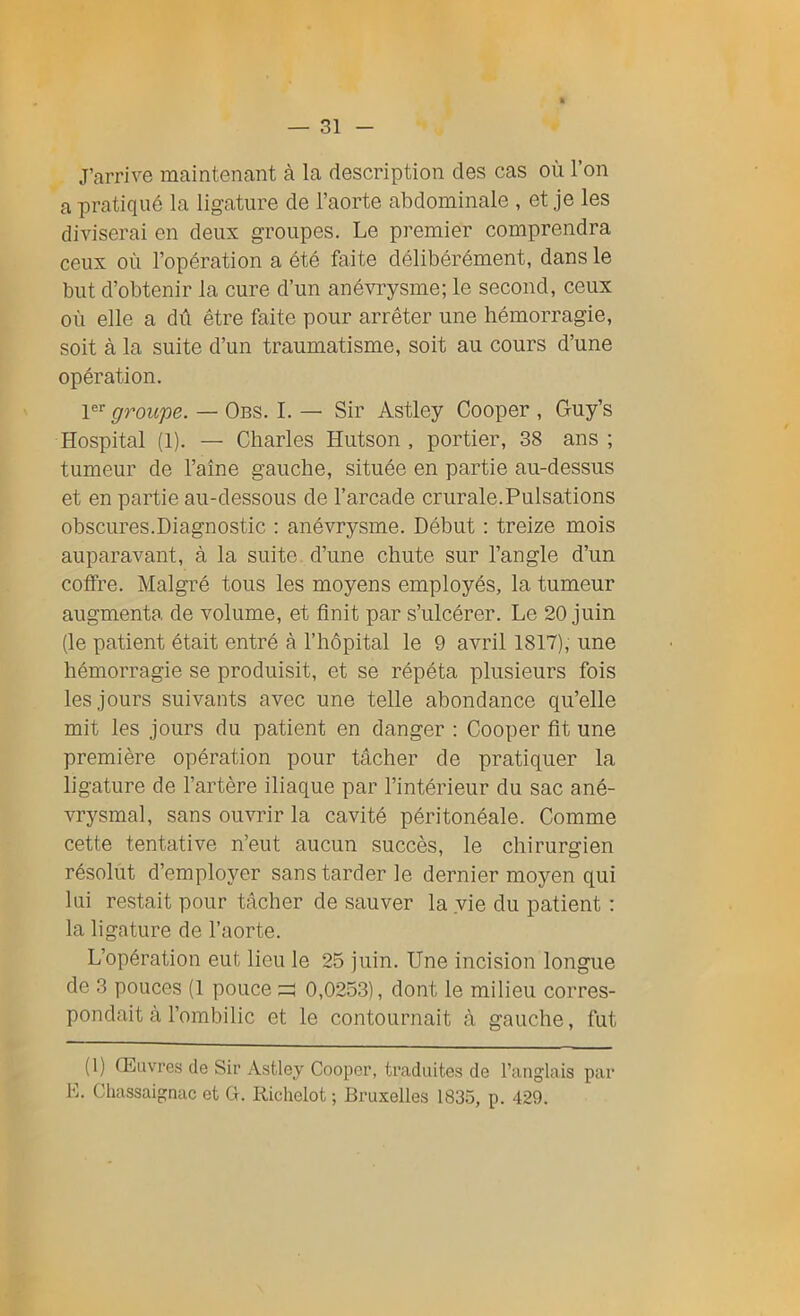 J’arrive maintenant à la description des cas où l’on a pratiqué la ligature de l’aorte abdominale , et je les diviserai en deux groupes. Le premier comprendra ceux où l’opération a été faite délibérément, dans le but d’obtenir la cure d’un anévrysme; le second, ceux où elle a dû être faite pour arrêter une hémorragie, soit à la suite d’un traumatisme, soit au cours d’une opération. 1er groupe. — Obs. I. — Sir Astley Cooper , Guy’s Hospital (1). — Charles Hutson , portier, 38 ans ; tumeur de l’aîne gauche, située en partie au-dessus et en partie au-dessous de l’arcade crurale.Pulsations obscures.Diagnostic : anévrysme. Début : treize mois auparavant, à la suite d’une chute sur l’angle d’un coffre. Malgré tous les moyens employés, la tumeur augmenta de volume, et finit par s’ulcérer. Le 20 juin (le patient était entré à l’hôpital le 9 avril 1817), une hémorragie se produisit, et se répéta plusieurs fois les jours suivants avec une telle abondance qu’elle mit les jours du patient en danger : Cooper fit une première opération pour tâcher de pratiquer la ligature de l’artère iliaque par l’intérieur du sac ané- vrysmal, sans ouvrir la cavité péritonéale. Comme cette tentative n’eut aucun succès, le chirurgien résolut d’employer sans tarder le dernier moyen qui lui restait pour tâcher de sauver la vie du patient : la ligature de l’aorte. L’opération eut lieu le 25 juin. Une incision longue de 3 pouces (1 pouce =! 0,0253), dont le milieu corres- pondait à l’ombilic et le contournait à gauche, fut (1) Œuvres de Sir Astley Cooper, traduites de l’anglais par E. Chassaignac et G. Richelot ; Bruxelles 1835, p. 429.