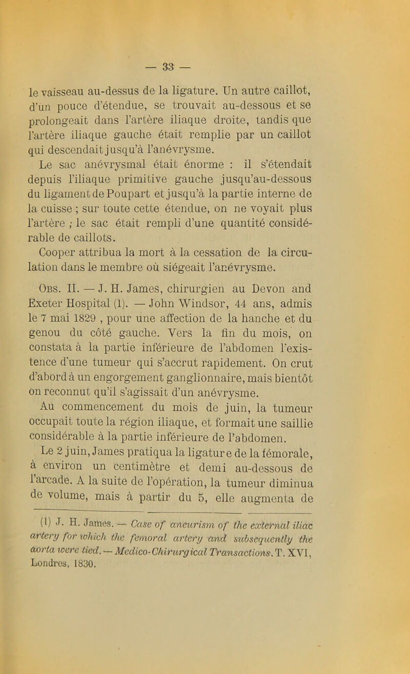 le vaisseau au-dessus de la ligature. Un autre caillot, d’un pouce d’étendue, se trouvait au-dessous et se prolongeait dans l’artère iliaque droite, tandis que l’artère iliaque gauche était remplie par un caillot qui descendait jusqu’à l’anévrysme. Le sac anévrysmal était énorme : il s’étendait depuis l’iliaque primitive gauche jusqu’au-dessous du ligament de Poupart et jusqu’à la partie interne de la cuisse ; sur toute cette étendue, on ne voyait plus l’artère ; le sac était rempli d’une quantité considé- rable de caillots. Cooper attribua la mort à la cessation de la circu- lation dans le membre où siégeait l’anévrysme. Obs. IL — J. H. James, chirurgien au Devon and Exeter Hospital (1). — John Windsor, 44 ans, admis le 7 mai 1829 , pour une affection de la hanche et du genou du côté gauche. Vers la fin du mois, on constata à la partie inférieure de l’abdomen l'exis- tence d’une tumeur qui s’accrut rapidement. On crut d’abord à un engorgement ganglionnaire, mais bientôt on reconnut qu’il s’agissait d’un anévrysme. Au commencement du mois de juin, la tumeur occupait toute la région iliaque, et formait une saillie considérable à la partie inférieure de l’abdomen. Le 2 juin, James pratiqua la ligature de la fémorale, à environ un centimètre et demi au-dessous de 1 arcade. A la suite de l’opération, la tumeur diminua de volume, mais à partir du 5, elle augmenta de (1) J. H. James. — Case of aneurism of tlie external Mac artery for tohich the fémoral artery and subscquently the aorta icere lied. — Medico-Chirurgical Transactions.T. XVI, Londres, 1830.