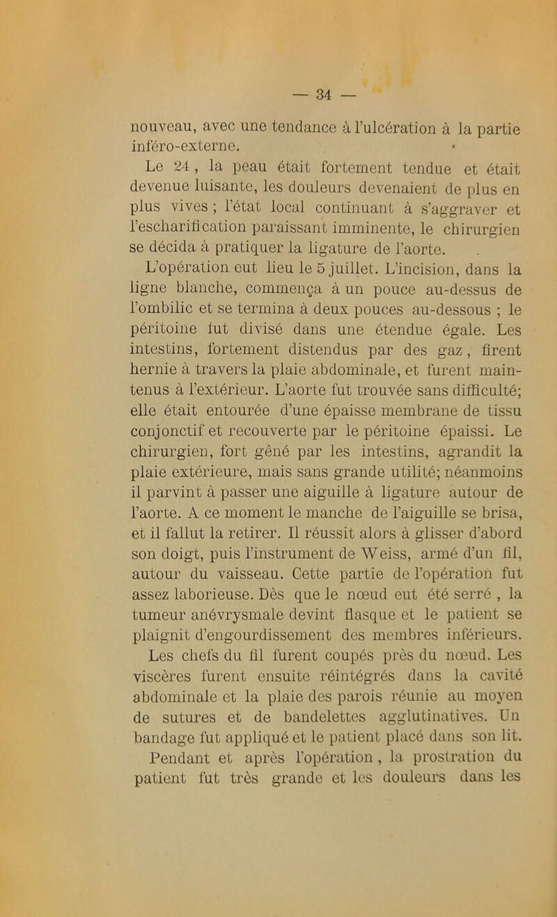 nouveau, avec une tendance à l’ulcération à la partie inféro-externe. Le 24 , la peau était fortement tendue et était devenue luisante, les douleurs devenaient de plus en plus vives ; l’état local continuant à s’aggraver et l’escharification paraissant imminente, le chirurgien se décida à pratiquer la ligature de l’aorte. L’opération eut lieu le 5 juillet. L’incision, dans la ligne blanche, commença à un pouce au-dessus de l’ombilic et se termina à deux pouces au-dessous ; le péritoine lut divisé dans une étendue égale. Les intestins, fortement distendus par des gaz , firent hernie à travers la plaie abdominale, et furent main- tenus à l’extérieur. L’aorte fut trouvée sans difficulté; elle était entourée d’une épaisse membrane de tissu conjonctif et recouverte par le péritoine épaissi. Le chirurgien, fort gêné par les intestins, agrandit la plaie extérieure, mais sans grande utilité; néanmoins il parvint à passer une aiguille à ligature autour de l’aorte. A ce moment le manche de l’aiguille se brisa, et il fallut la retirer. Il réussit alors à glisser d’abord son doigt, puis l’instrument de Weiss, armé d’un fil, autour du vaisseau. Cette partie de l’opération fut assez laborieuse. Dès que le nœud eut été serré , la tumeur anévrysmale devint flasque et le patient se plaignit d’engourdissement des membres inférieurs. Les chefs du fil furent coupés près du nœud. Les viscères furent ensuite réintégrés dans la cavité abdominale et la plaie des parois réunie au moyen de sutures et de bandelettes agglutinatives. Un bandage fut appliqué et le patient placé dans son lit. Pendant et après l’opération, la prostration du patient fut très grande et les douleurs dans les