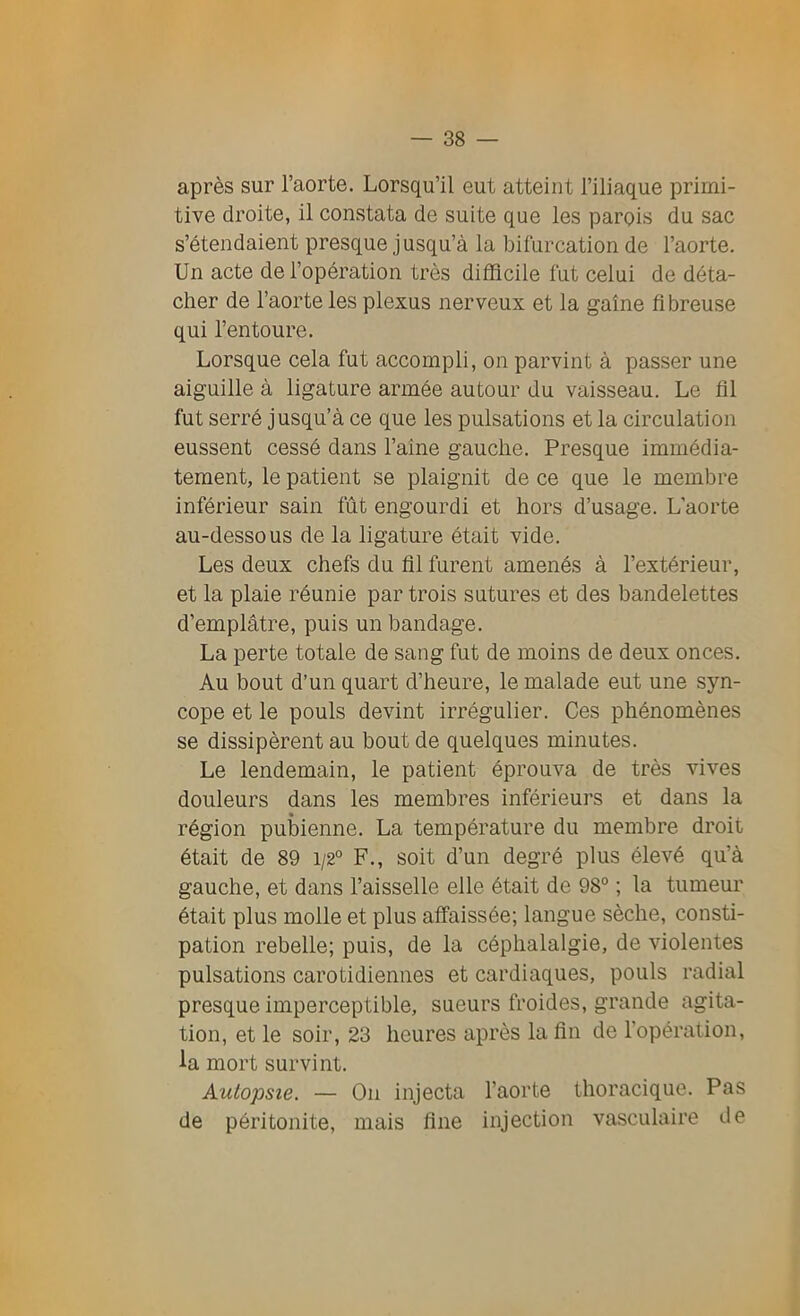 après sur l’aorte. Lorsqu’il eut atteint l’iliaque primi- tive droite, il constata de suite que les parois du sac s’étendaient presque jusqu’à la bifurcation de l’aorte. Un acte de l’opération très difficile fut celui de déta- cher de l’aorte les plexus nerveux et la gaine fibreuse qui l’entoure. Lorsque cela fut accompli, on parvint à passer une aiguille à ligature armée autour du vaisseau. Le fil fut serré jusqu’à ce que les pulsations et la circulation eussent cessé dans l’aine gauche. Presque immédia- tement, le patient se plaignit de ce que le membre inférieur sain fût engourdi et hors d’usage. L'aorte au-dessous de la ligature était vide. Les deux chefs du fil furent amenés à l’extérieur, et la plaie réunie par trois sutures et des bandelettes d’emplâtre, puis un bandage. La perte totale de sang fut de moins de deux onces. Au bout d’un quart d’heure, le malade eut une syn- cope et le pouls devint irrégulier. Ces phénomènes se dissipèrent au bout de quelques minutes. Le lendemain, le patient éprouva de très vives douleurs dans les membres inférieurs et dans la région pubienne. La température du membre droit était de 89 1/2° F., soit d’un degré plus élevé qu’à gauche, et dans l’aisselle elle était de 98° ; la tumeur était plus molle et plus affaissée; langue sèche, consti- pation rebelle; puis, de la céphalalgie, de violentes pulsations carotidiennes et cardiaques, pouls radial presque imperceptible, sueurs froides, grande agita- tion, et le soir, 23 heures après la fin de l'opération, la mort survint. Autopsie. — On injecta l’aorte thoracique. Pas de péritonite, mais fine injection vasculaire de