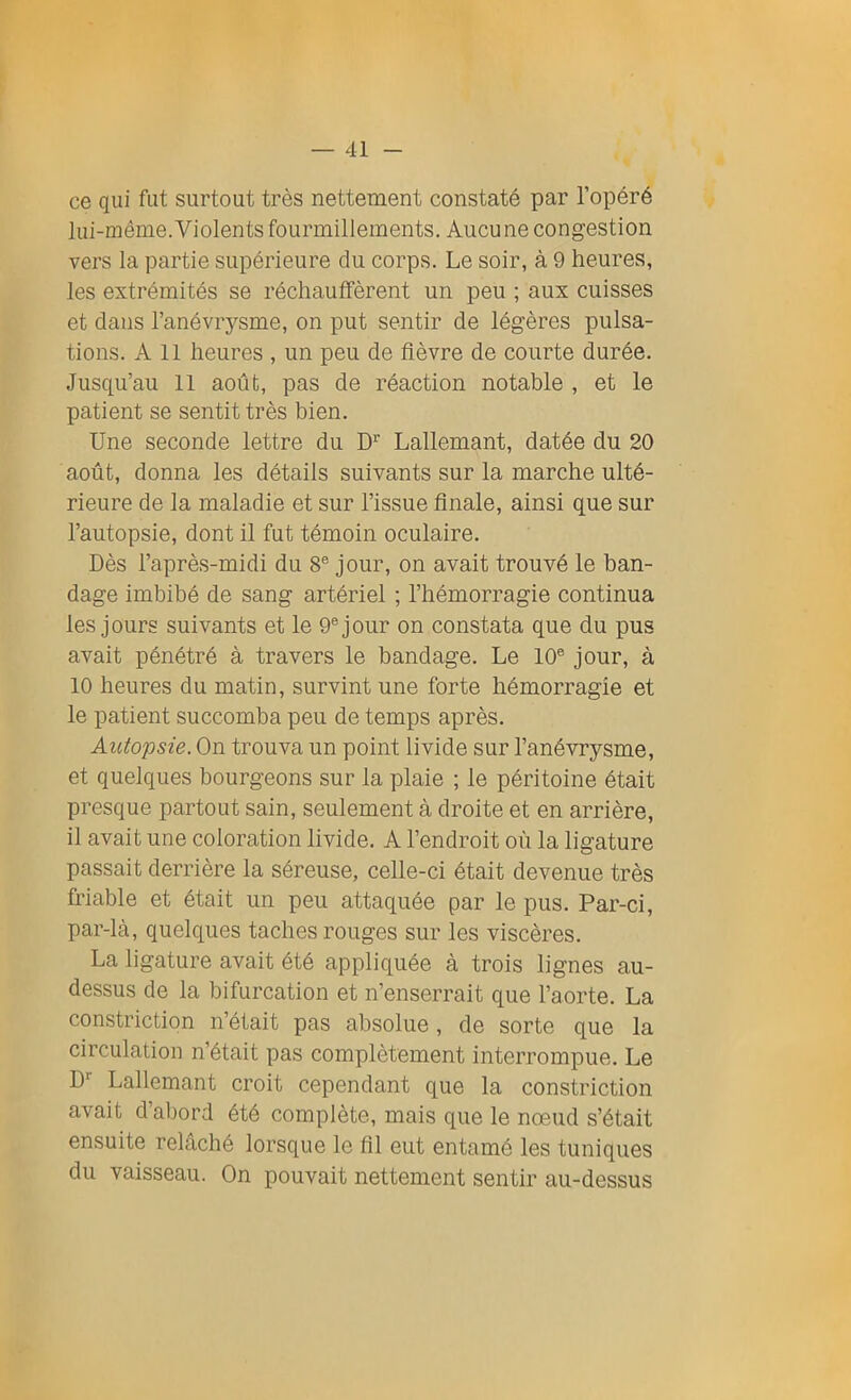 ce qui fut surtout très nettement constaté par l’opéré lui-même. Violents fourmillements. Aucune congestion vers la partie supérieure du corps. Le soir, à 9 heures, les extrémités se réchauffèrent un peu ; aux cuisses et clans l’anévrysme, on put sentir de légères pulsa- tions. Ail heures , un peu de fièvre de courte durée. Jusqu’au 11 août, pas de réaction notable , et le patient se sentit très bien. Une seconde lettre du D1' Lallemant, datée du 20 août, donna les détails suivants sur la marche ulté- rieure de la maladie et sur l’issue finale, ainsi que sur l’autopsie, dont il fut témoin oculaire. Dès l’après-midi du 8e jour, on avait trouvé le ban- dage imbibé de sang artériel ; l’hémorragie continua les jours suivants et le 9e jour on constata que du pus avait pénétré à travers le bandage. Le 10e jour, à 10 heures du matin, survint une forte hémorragie et le patient succomba peu de temps après. Autopsie. On trouva un point livide sur l’anévrysme, et quelques bourgeons sur la plaie ; le péritoine était presque partout sain, seulement à droite et en arrière, 11 avait une coloration livide. A l’endroit où la ligature passait derrière la séreuse, celle-ci était devenue très friable et était un peu attaquée par le pus. Par-ci, par-là, quelques taches rouges sur les viscères. La ligature avait été appliquée à trois lignes au- dessus de la bifurcation et n’enserrait que l’aorte. La constriction n’était pas absolue, de sorte que la circulation n était pas complètement interrompue. Le D1' Lallemant croit cependant que la constriction avait d’abord été complète, mais que le nœud s’était ensuite relâché lorsque le fil eut entamé les tuniques du vaisseau. On pouvait nettement sentir au-dessus