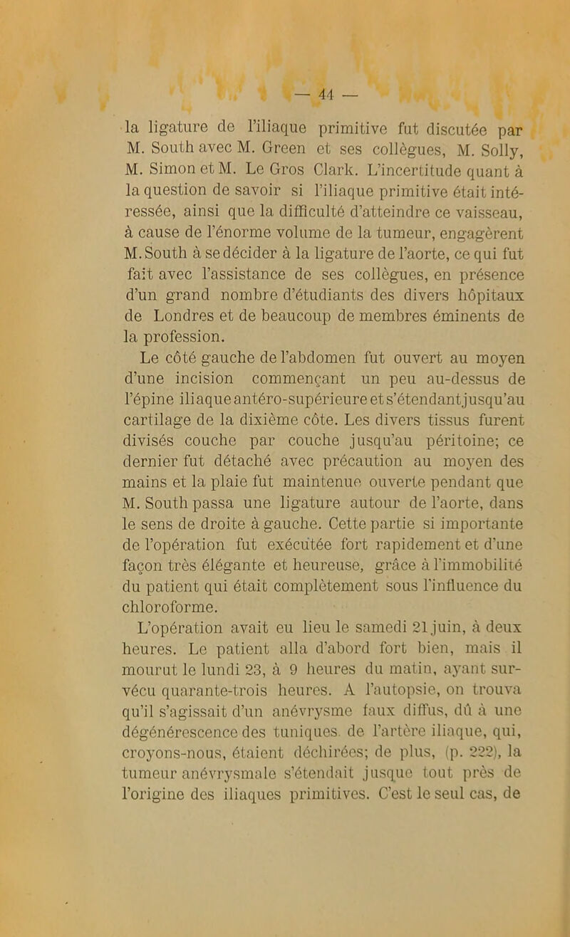 la ligature de l’iliaque primitive fut discutée par M. South avec M. Green et ses collègues, M. Solly, M. Simon et M. Le Gros Clark. L’incertitude quant à la question de savoir si l’iliaque primitive était inté- ressée, ainsi que la difficulté d’atteindre ce vaisseau, à cause de l’énorme volume de la tumeur, engagèrent M. South à se décider à la ligature de l’aorte, ce qui fut fait avec l’assistance de ses collègues, en présence d’un grand nombre d’étudiants des divers hôpitaux de Londres et de beaucoup de membres éminents de la profession. Le côté gauche de l’abdomen fut ouvert au moyen d’une incision commençant un peu au-dessus de l’épine iliaque antéro-supérieure et s’étendantjusqu’au cartilage de la dixième côte. Les divers tissus furent divisés couche par couche jusqu’au péritoine; ce dernier fut détaché avec précaution au moyen des mains et la plaie fut maintenue ouverte pendant que M. South passa une ligature autour de l’aorte, dans le sens de droite à gauche. Cette partie si importante de l’opération fut exécutée fort rapidement et d'une façon très élégante et heureuse, grâce à l’immobilité du patient qui était complètement sous l'influence du chloroforme. L’opération avait eu lieu le samedi 21 juin, à deux heures. Le patient alla d’abord fort bien, mais il mourut le lundi 23, à 9 heures du matin, ayant sur- vécu quarante-trois heures. A l’autopsie, on trouva qu’il s’agissait d’un anévrysme faux diffus, dû à une dégénérescence des tuniques, de l’artère iliaque, qui, croyons-nous, étaient déchirées; de plus, (p. 222), la tumeur anévrysmale s’étendait jusque tout près de l’origine des iliaques primitives. C’est le seul cas, de