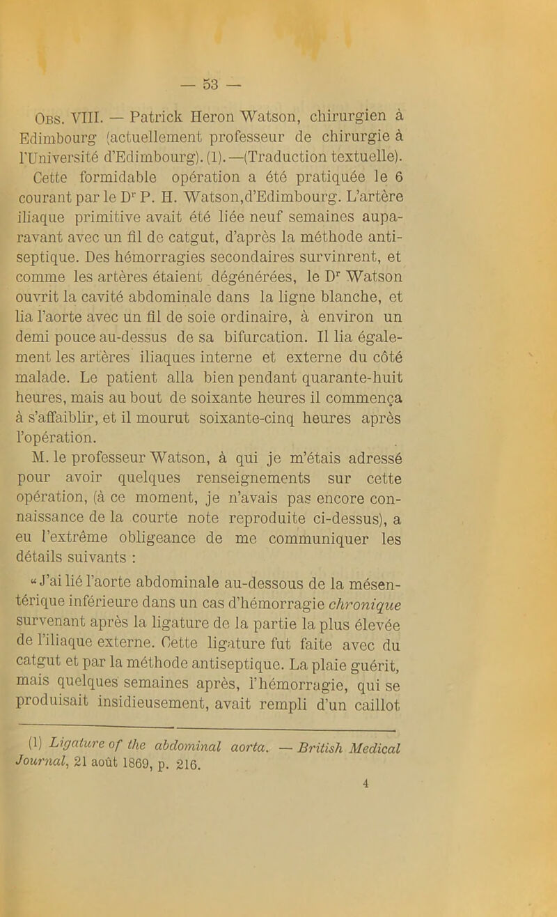 Obs. VIII. — Patrick Héron Watson, chirurgien à Edimbourg (actuellement professeur de chirurgie à l’Université d’Edimbourg).(1).—(Traduction textuelle). Cette formidable opération a été pratiquée le 6 courant par le DrP. H. Watson,d’Edimbourg. L’artère iliaque primitive avait été liée neuf semaines aupa- ravant avec un fil de catgut, d’après la méthode anti- septique. Des hémorragies secondaires survinrent, et comme les artères étaient dégénérées, le Dr Watson ouvrit la cavité abdominale dans la ligne blanche, et lia l’aorte avec un fil de soie ordinaire, à environ un demi pouce au-dessus de sa bifurcation. Il lia égale- ment les artères iliaques interne et externe du côté malade. Le patient alla bien pendant quarante-huit heures, mais au bout de soixante heures il commença à s’affaiblir, et il mourut soixante-cinq heures après l’opération. M. le professeur Watson, à qui je m’étais adressé pour avoir quelques renseignements sur cette opération, (à ce moment, je n’avais pas encore con- naissance de la courte note reproduite ci-dessus), a eu l’extrême obligeance de me communiquer les détails suivants : “ J’ai lié l’aorte abdominale au-dessous de la mésen- térique inférieure dans un cas d’hémorragie chronique survenant après la ligature de la partie la plus élevée de l’iliaque externe. Cette ligature fut faite avec du catgut et par la méthode antiseptique. La plaie guérit, mais quelques semaines après, l’hémorragie, qui se produisait insidieusement, avait rempli d’un caillot (1) Ligature of the abdominal aorta. — British Medical Journal, 21 août 1869, p. 216. 4