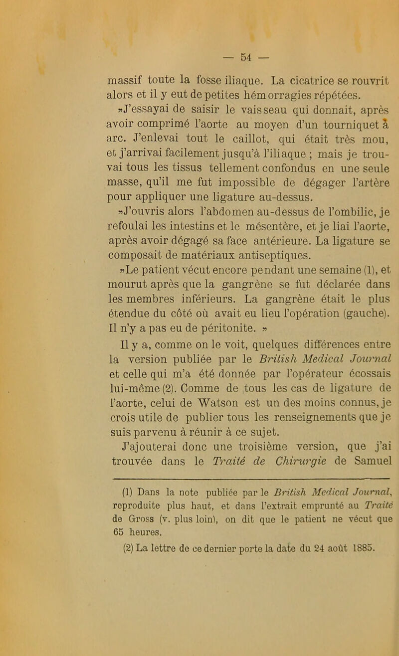 massif toute la fosse iliaque. La cicatrice se rouvrit alors et il y eut de petites hémorragies répétées. » J’essayai de saisir le vaisseau qui donnait, après avoir comprimé l’aorte au moyen d’un tourniquet a arc. J’enlevai tout le caillot, qui était très mou, et j’arrivai facilement jusqu’à l’iliaque ; mais je trou- vai tous les tissus tellement confondus en une seule masse, qu’il me fut impossible de dégager l’artère pour appliquer une ligature au-dessus. »J’ouvris alors l’abdomen au-dessus de l’ombilic, je refoulai les intestins et le mésentère, et je liai l’aorte, après avoir dégagé sa face antérieure. La ligature se composait de matériaux antiseptiques. «Le patient vécut encore pendant une semaine (1), et mourut après que la gangrène se fut déclarée dans les membres inférieurs. La gangrène était le plus étendue du côté où avait eu lieu l’opération (gauche). Il n’y a pas eu de péritonite. « Il y a, comme on le voit, quelques différences entre la version publiée par le Brilish Medical Journal et celle qui m’a été donnée par l’opérateur écossais lui-même (2). Comme de tous les cas de ligature de l’aorte, celui de Watson est un des moins connus, je crois utile de publier tous les renseignements que je suis parvenu à réunir à ce sujet. J’ajouterai donc une troisième version, que j’ai trouvée dans le Traité de Chirurgie de Samuel (1) Dans la note publiée par le British Medical Journal, reproduite plus haut, et dans l’extrait emprunté au Traité de Gross (v. plus loin), on dit que le patient ne vécut que 65 heures. (2) La lettre de ce dernier porte la date du 24 août 1885.