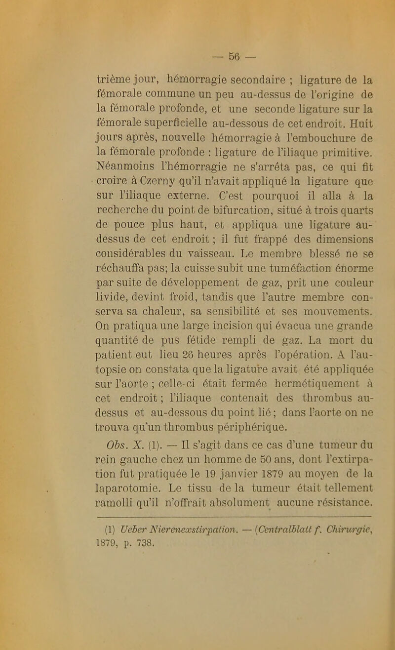 trième jour, hémorragie secondaire ; ligature de la fémorale commune un peu au-dessus de l’origine de la fémorale profonde, et une seconde ligature sur la fémorale superficielle au-dessous de cet endroit. Huit jours après, nouvelle hémorragie à l’embouchure de la fémorale profonde : ligature de l’iliaque primitive. Néanmoins l’hémorragie ne s’arrêta pas, ce qui fit croire à Czerny qu’il n’avait appliqué la ligature que sur l’iliaque externe. C’est pourquoi il alla à la recherche du point de bifurcation, situé à trois quarts de pouce plus haut, et appliqua une ligature au- dessus de cet endroit ; il fut frappé des dimensions considérables du vaisseau. Le membre blessé ne se réchauffa pas; la cuisse subit une tuméfaction énorme par suite de développement de gaz, prit une couleur livide, devint froid, tandis que l’autre membre con- serva sa chaleur, sa sensibilité et ses mouvements. On pratiqua une large incision qui évacua une grande quantité de pus fétide rempli de gaz. La mort du patient eut lieu 26 heures après l’opération. A l’au- topsie on constata que la ligature avait été appliquée sur l’aorte ; celle-ci était fermée hermétiquement à cet endroit ; l’iliaque contenait des thrombus au- dessus et au-dessous du point lié ; dans l’aorte on ne trouva qu'un thrombus périphérique. Obs. X. (1). — Il s’agit dans ce cas d’une tumeur du rein gauche chez un homme de 50 ans, dont l’extirpa- tion fut pratiquée le 19 janvier 1879 au moyen de la laparotomie. Le tissu de la tumeur était tellement ramolli qu’il n’offrait absolument aucune résistance. (1) Ueher Niereneœstirpa/ion. —[Ccntralhlait f. Chirurgie, 1879, p. 738.