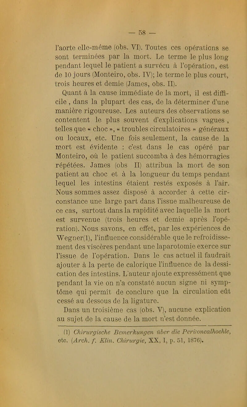 l’aorte elle-même (obs. VI). Toutes ces opérations se sont terminées par la mort. Le terme le plus long pendant lequel le patient a survécu à l’opération, est de 10 jours (Monteiro, obs. IV); le terme le plus court, trois heures et demie (James, obs. II). Quant à la cause immédiate de la mort, il est diffi- cile , dans la plupart des cas, de la déterminer d’une manière rigoureuse. Les auteurs des observations se contentent le plus souvent d’explications vagues , telles que « choc », « troubles circulatoires » généraux ou locaux, etc. Une fois seulement, la cause de la mort est évidente : c’est dans le cas opéré par Monteiro, où le patient succomba à des hémorragies répétées. James (obs II) attribua la mort de son patient au choc et à la longueur du temps pendant lequel les intestins étaient restés exposés à l’air. Nous sommes assez disposé à accorder à cette cir- constance une large part dans l’issue malheureuse de ce cas, surtout dans la rapidité avec laquelle la mort est survenue (trois heures et demie après l’opé- ration). Nous savons, en effet, par les expériences de Wegner(l), l’influence considérable que le refroidisse- ment des viscères pendant une laparotomie exerce sur l’issue de l’opération. Dans le cas actuel il faudrait ajouter à la perte de calorique l’influence de la dessi- cation des intestins. L'auteur ajoute expressément que pendant la vie on n’a constaté aucun signe ni symp- tôme qui permît de conclure que la circulation eût cessé au dessous de la ligature. Dans un troisième cas (obs. V), aucune explication au sujet de la cause de la mort n’est donnée. fl) Chirurgische Bemerkungen über die Periioncalhoehle, etc. (Arch. f. Klin. Chirurgie, XX, I, p. 51, 1876).