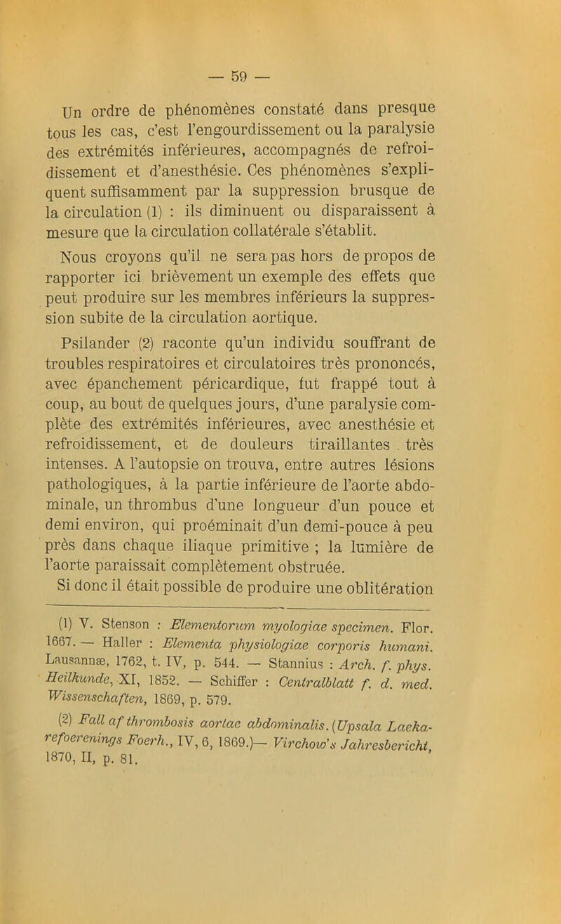 Un ordre de phénomènes constaté dans presque tous les cas, c’est l’engourdissement ou la paralysie des extrémités inférieures, accompagnés de refroi- dissement et d’anesthésie. Ces phénomènes s’expli- quent suffisamment par la suppression brusque de la circulation (1) : ils diminuent ou disparaissent à mesure que la circulation collatérale s’établit. Nous croyons qu’il ne sera pas hors de propos de rapporter ici brièvement un exemple des effets que peut produire sur les membres inférieurs la suppres- sion subite de la circulation aortique. Psilander (2) raconte qu’un individu souffrant de troubles respiratoires et circulatoires très prononcés, avec épanchement péricardique, fut frappé tout à coup, au bout de quelques jours, d’une paralysie com- plète des extrémités inférieures, avec anesthésie et refroidissement, et de douleurs tiraillantes très intenses. A l’autopsie on trouva, entre autres lésions pathologiques, à la partie inférieure de l’aorte abdo- minale, un thrombus d’une longueur d’un pouce et demi environ, qui proéminait d’un demi-pouce à peu près dans chaque iliaque primitive ; la lumière de l’aorte paraissait complètement obstruée. Si donc il était possible de produire une oblitération (1) Y. Stenson : Elementorum- myologiae specimen. Flor. 1667. — Haller : Elementa physiologiae corporis humant. Lausannæ, 1762, t. IV, p. 544. — Stannius : Arch. f. phys. Heilkunde. XI, 1852. — Schiffer : Centralblatt f. d. med. Wissenschaften, 1869, p. 579. (2) Fall af thrombosis aorlac abdominalis.[Upsala Laeka- refoerenings Foerh., IV, 6, 1869.)- Virchow'a Jahresbericht 1870, II, p. 81.