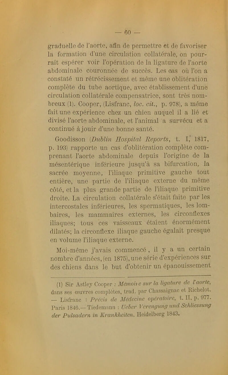 graduelle de l’aorte, afin de permettre et de favoriser la formation d’une circulation collatérale, on pour- rait espérer voir l’opération de la ligature de l’aorte abdominale couronnée de succès. Les cas où l’on a constaté un rétrécissement et même une oblitération complète du tube aortique, avec établissement d’une circulation collatérale compensatrice, sont très nom- breux (1). Cooper, (Lisfranc, toc. cit., p. 978), a même fait une expérience chez un chien auquel il a lié et divisé l’aorte abdominale, et l’animal a survécu et a continué à jouir d’une bonne santé. Goodisson (Dublin Hospital Reports, t. I, 1817, p. 193) rapporte un cas d’oblitération complète com- prenant l’aorte abdominale depuis l’origine de la mésentérique inférieure jusqu’à sa bifurcation, la sacrée moyenne, l’iliaque primitive gauche tout entière, une partie de l’iliaque externe du même côté, et la plus grande partie de l’iliaque primitive droite. La circulation collatérale s’était faite par les intercostales inférieures, les spermatiques, les lom- baires, les mammaires externes, les circonflexes iliaques; tous ces vaisseaux étaient énormément dilatés; la circonflexe iliaque gauche égalait presque en volume l’iliaque externe. Moi-même j’avais commencé , il y a un certain nombre d’années, (en 1875), une série d’expériences sur des chiens dans le but d’obtenir un épanouissement (1) Sir Astley Cooper : Mémohe sur la ligature de Vaorte, dans ses œuvres complètes, trad. par Chassaignac et Richelot. — Lisfranc : Précis de Médecine opératoire, t. IL p. 977. Paris 1846.— Tiedemann : Ueber Vcrengung und Schliessung der Pulsadern in Kranhheiten. Heidelberg 1843.