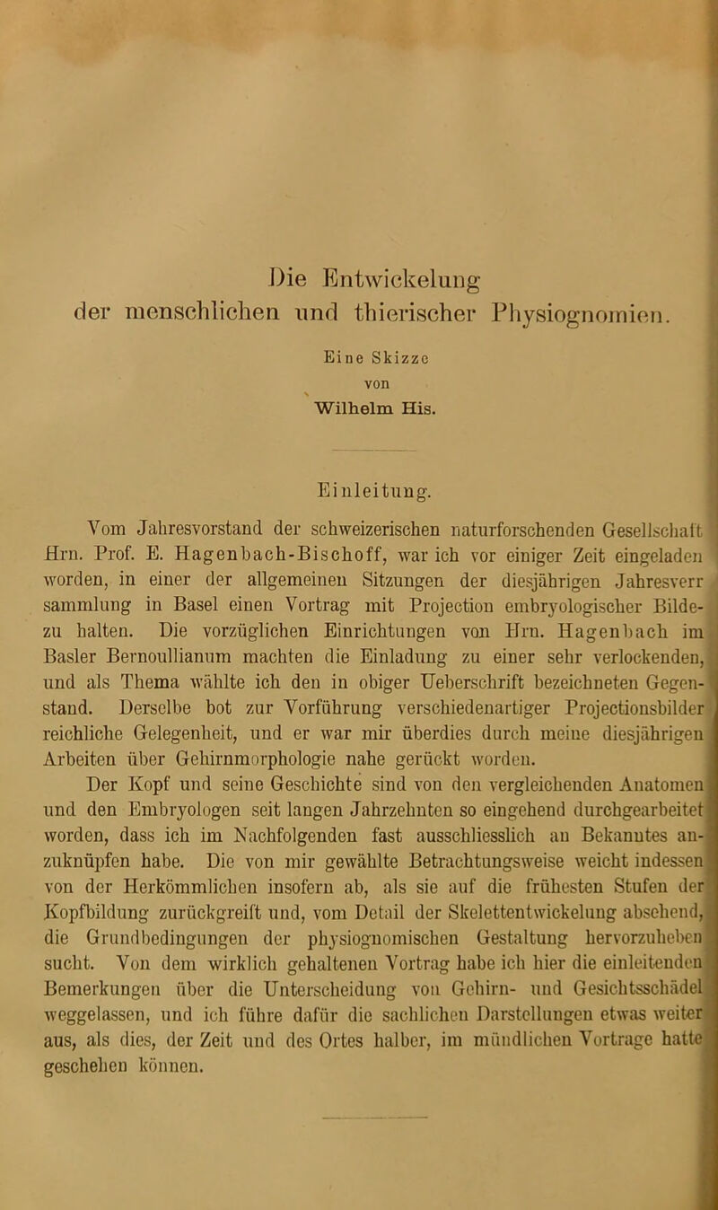 Die Entwickelung der menschlichen und thierischer Physiognomien. Eine Skizze von Wilhelm His. Einleitung. Vom Jahresvorstand der schweizerischen naturforschenden Gesellschaft Hrn. Prof. E. Hagenbach-Bischoff, war ich vor einiger Zeit eingeladen worden, in einer der allgemeinen Sitzungen der diesjährigen Jahresverr Sammlung in Basel einen Vortrag mit Projection embryologischer Bilde- ; zu halten. Die vorzüglichen Einrichtuugen von Hrn. Hagenhacli im l Basler Bernoullianum machten die Einladung zu einer sehr verlockenden, J und als Thema wählte ich den in obiger Ueberschrift bezeichneten Gegen-1 stand. Derselbe bot zur Vorführung verschiedenartiger Projectionsbilder reichliche Gelegenheit, und er war mir überdies durch meine diesjährigen Arbeiten über Gehirnmorphologie nahe gerückt worden. Der Kopf und seine Geschichte sind von den vergleichenden Anatomen und den Embryologen seit langen Jahrzehnten so eingehend durchgearbeitet worden, dass ich im Nachfolgenden fast ausschliesslich au Bekanntes au- zuknüpfen habe. Die von mir gewählte Betrachtungsweise weicht indessen von der Herkömmlichen insofern ab, als sie auf die frühesten Stufen der Kopfbildung zurückgreift und, vom Detail der Skelettentwickelung absehend, die Grundbedingungen der physiognomischen Gestaltung hervorzuheben; sucht. Von dem wirklich gehaltenen Vortrag habe ich hier die einleitenden Bemerkungen über die Unterscheidung von Gehirn- und Gesichtsschädel weggelassen, und ich führe dafür die sachlichen Darstellungen etwas weiter aus, als dies, der Zeit und des Ortes halber, im mündlichen Vortrage hatte geschehen können.