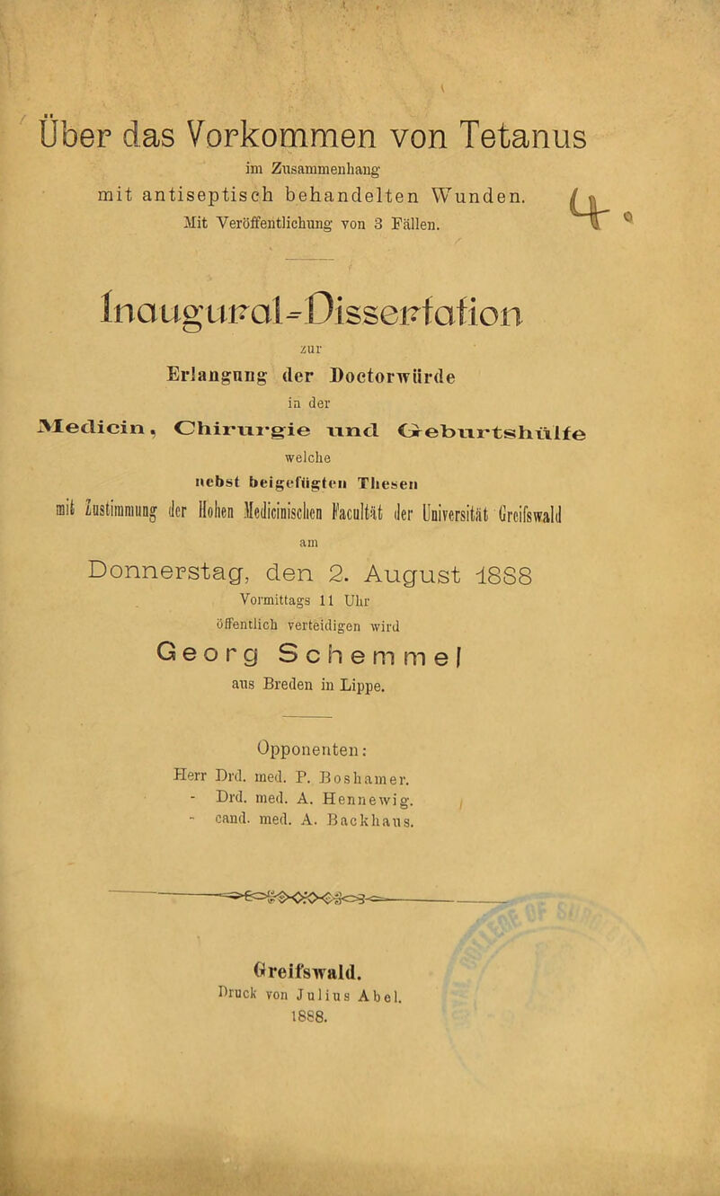 Uber das Vorkommen von Tetanus im Zusammenhang mit antiseptiseh behandelten Wunden. Mit Veröifentlichung von 3 Fällen. Ino ug unol - Dissenf otion zur ErJangniig der Doetorwürde in der 3Ieclicin, Ohirvxi-gie xincl CreburtshlVlfe welche nebst beigcftia^teii Tliesen mit Zöstiraniiing der Hohen Medicinisclicn Facultät der Universität Greifswald am Donnerstag, den 2. August 18S8 Vormittags 11 Uhr öffentlich verteidigen wird Georg Schern me| aus Breden in Lippe. Opponenten; Herr Drd. med. P. Boshamer. Drd. med. A. Hennewig. cand. med. A. Backhaus. Greifswald. Druck von Julius Abel. 1888.
