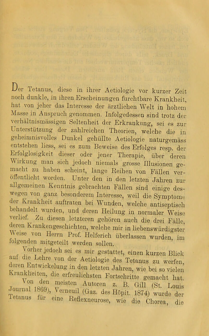 Der Tetanus, diese in ihrer Aetiologie vor kurzer Zeit noch dunkle, in ihren Erscheinungen furchtbare Krankheit, hat von jeher das Interesse der ärztlichen Welt in hohem Masse in Anspi’uch genommen. Infolgedessen sind trotz der verhältnismässigen Seltenheit der Erkrankung, sei es zur Unterstützung der zahlreichen Theorien, welche die in geheimnisvolles Dunkel gehüllte Aetiologie naturgemäss entstehen liess, sei es zum Beweise des Erfolges resp. der Erfolglosigkeit dieser oder jener Therapie, über deren Wirkung man sich jedoch niemals grosse Illusionen ge- macht zu haben scheint, lange Reihen von Fällen ver- öfientlicht worden. Unter den in den letzten Jahren zur allgemeinen Kenntnis gebrachten Fällen sind einige des- wegen von ganz besonderem Interesse, weil die Symptome der Krankheit auftraten bei Wunden, welche antiseptisch behandelt wurden, und deren Heilung in normaler Weise verlief Zu diesen letzteren gehören auch die drei Fälle deren Krankengeschichten, welche mir in liebenswürdigster Meise von Herrn Prof Helferich überlassen wurden, im loigenden mitgeteilt werden sollen. Vorher jedoch sei es mir gestattet, einen kurzen Blick aul die Lehi-e von der Aetiologie des Tetanus zu werfen, deren Entwickelung in den letzten Jahren, wie bei so vielen lankheiten, die erfreulichsten Fortschritte gemacht hat. Tn TiQca Autoren z. B. Gill (St. Louis . uinal 1869), Urneuil (Gaz. des Hopit. 1874) wurde der tanus für eine Reflexneurose, wie die Chorea, die