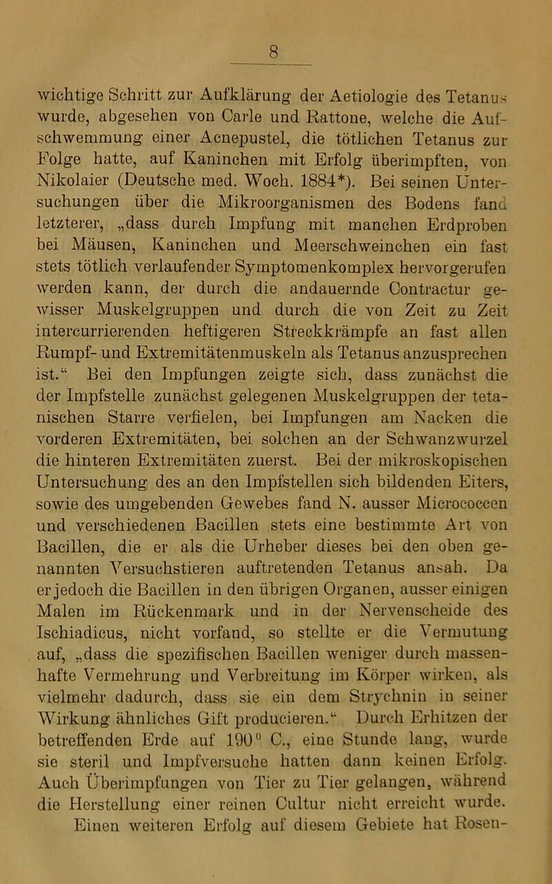 wichtige Schritt zur Aufklärung der Aetiologie des Tetanus wurde, abgesehen von Carle und Rattone, welche die Auf- schwemmung einer Acnei3ustel, die tötlichen Tetanus zur Folge hatte, auf Kaninchen mit Erfolg überimpften, von Nikolaier (Deutsche med. Woch. 1884*). Bei seinen Unter- suchungen über die Mikroorganismen des Bodens fand letzterer, „dass durch Impfung mit manchen Erdprohen bei Mäusen, Kaninchen und Meerschweinchen ein fast stets tötlich verlaufender SymptomenkomjDlex hervorgerufen werden kann, der durch die andauernde Contractur ge- wisser Muskelgruppen und durch die von Zeit zu Zeit intercurrierenden heftigeren Streckki'ämpfe an fast allen Rumpf- und Extremitätenmuskeln als Tetanus anzusprechen ist.“ Bei den Impfungen zeigte sich, dass zunächst die der Impfstelle zunächst gelegenen Aluskelgruppen der teta- nischen Starre verfielen, bei Impfungen am Nacken die vorderen Extremitäten, bei solchen an der Schwanzwurzel die hinteren Extremitäten zuerst. Bei der mikroskopischen Untersuchung des an den Impfstellen sich bildenden Eiters, sowie des umgebenden Gewebes fand N. ausser Micrococcen und verschiedenen Bacillen stets eine bestimmte Art von Bacillen, die er als die Urheber dieses bei den oben ge- nannten Versuchstieren auftretenden Tetanus ansah. Da er jedoch die Bacillen in den übrigen Organen, ausser einigen Malen im Rückenmark und in der Nervenscheide des Ischiadicus, nicht vorfand, so stellte er die Vermutung auf, „dass die spezifischen Bacillen weniger durch massen- hafte Vermehrung und Verbreitung im Körper wirken, als vielmehr dadurch, dass sie ein dem Strychnin in seiner Wirkung ähnliches Gift producieren.“ Durch Erhitzen der betreffenden Erde auf 190” C., eine Stunde lang, wurde sie steril und Impfversuche hatten dann keinen Erfolg. Auch Überimpfungen von Tier zu Tier gelangen, während die Herstellung einer reinen Cultur nicht erreicht wurde. Einen weiteren Erfolg auf diesem Gebiete hat Rosen-