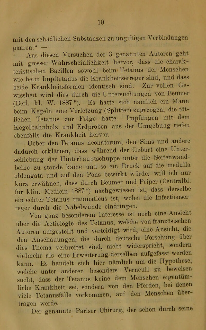 mit den schädlichen Substanzen zu ungiftigen Verbindungen paaren.“ — Aus diesen Versuchen der 3 genannten Autoren geht mit grosser Wahrscheinlichkeit hervor, dass die charak- teristischen Bacillen sowohl beim Tetanus der Menschen wie beim Impftetanus die Krankheitserreger sind, und dass beide Krankheitsformen identisch sind. Zur vollen Ge- wissheit wird dies durch die Untersuchungen von Beumer (Berl. kl. W. 1887*). Es hatte sich nämlich ein Mann beim Kegeln eine Verletzung (Splitter) zugezogen, die töt- lichen Tetanus zur Folge hatte. Impfungen mit dem Kegelbahnholz und Erdproben aus der Umgehung riefen ebenfalls die Krankheit hervor. Ueber den Tetanus neonatorum, den Sims und andere dadurch erklärten, dass während der Geburt eine Unter- schiebung der Hinterhauptschuppe unter die Seitenwand- beine zu stände käme und so ein Druck auf die medulla oblongata und auf den Pons bewirkt würde, will ich nur kurz erwähnen, dass durch Beumer und Peiper (Centralbl. für klin. Medicin 1887*) nachgewiesen ist, dass derselbe ein echter Tetanus traumaticus ist, wobei die Infectionser- reger durch die Naheiwunde eindringen. Von ganz besonderem Interesse ist noch eine Ansicht über die Aetiologie des Tetanus, welche von französischen Autoren aufgestellt und verteidigt wird, eine Ansicht, die den Anschauungen, die durch deutsche Forschung übei dies Thema verbreitet sind, nicht widerspricht, sondern vielmehr als eine Erweiterung derselben aufgefasst werden kann. Es handelt sich hier nämlich um die Hypothese, welche unter anderen besonders Verneuil zu beweisen sucht, dass der Tetanus keine dem Menschen eigentüm- liche Krankheit sei, sondern von den Pferden, bei denen viele Tetanusfälle verkommen, auf den Menschen über- tragen werde. Der genannte Pariser Chirurg, der schon durch seine