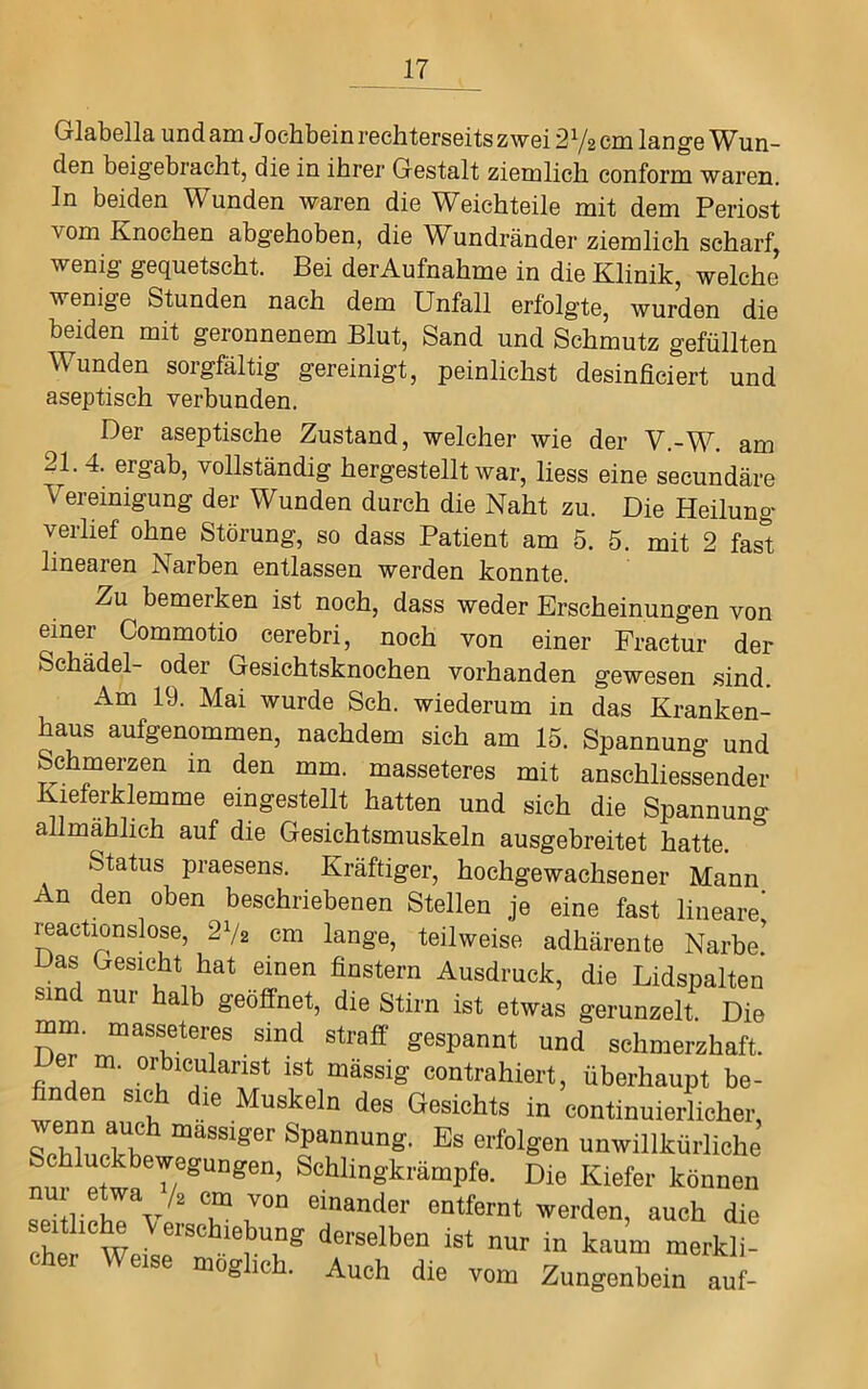 Glabella und am Jochbein rechterseits zwei 2 V2 cm lange Wun- den beigebracht, die in ihrer Gestalt ziemlich conform waren. In beiden Wunden waren die Weichteile mit dem Periost vom Knochen abgehoben, die Wundränder ziemlich scharf, wenig gequetscht. Bei derAufnahme in die Klinik, welche wenige Stunden nach dem Unfall erfolgte, wurden die beiden mit geronnenem Blut, Sand und Schmutz gefüllten Wunden sorgfältig gereinigt, peinlichst desinficiert und aseptisch verbunden. Der aseptische Zustand, welcher wie der V.-W. am 21. 4. ergab, vollständig hergestellt war, liess eine secundäre Vereinigung der Wunden durch die Naht zu. Die Heilung verlief ohne Störung, so dass Patient am 5. 5. mit 2 fast linearen Narben entlassen werden konnte. Zu bemerken ist noch, dass weder Erscheinungen von einer Commotio cerebri, noch von einer Practur der Schädel- oder Gesichtsknochen vorhanden gewesen sind. Am 19. Mai wurde Sch. wiederum in das Kranken- haus aufgenommen, nachdem sich am 15. Spannung und Schmerzen in den mm. masseteres mit anschliessender Kieferklemme eingestellt hatten und sich die Spannuno- allmählich auf die Gesichtsmuskeln ausgebreitet hatte. Status praesens. Kräftiger, hochgewachsener Mann An den oben beschriebenen Stellen je eine fast lineare' reactionslose, 2V2 cm lange, teilweise adhärente Narbe! Das Gesicht hat einen finstern Ausdruck, die Lidspalten sind nur halb geöffnet, die Stirn ist etwas gerunzelt. Die gespannt und schmerzhaft, m. orbicularist ist mässig contrahiert, überhaupt be- finden sich die Muskeln des Gesichts in continuierlicher, Es erfolgen unwillkürliche nur^Ptw!^Schlingkrämpfe. Die Kiefer können L r l T einander entfernt werden, auch die chP^^W derselben ist nur in kaum merkli- cher Weise möglich. Auch die vom Zungenbein auf-