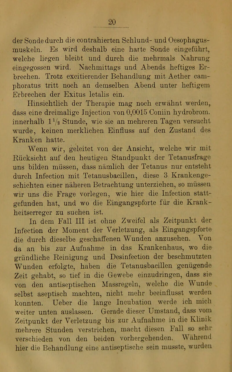 der Sonde durch die contrahierten Schlund- und Oesophagus- muskeln. Es wird deshalb eine harte Sonde eingeführt, welche liegen bleibt und durch die mehrmals Nahrung eingegossen wird. Nachmittags und Abends heftiges Er- brechen. Trotz excitierender Behandlung mit Aether cam- phoratus tritt noch an demselben Abend unter heftigem Erbrechen der Exitus letalis ein. Hinsichtlich der Therapie mag noch erwähnt werden,, dass eine dreimalige Jnjection von 0,0015 Coniin hydrobrom. innerhalb 1 Va Stunde, wie sie an mehreren Tagen versucht wurde, keinen merklichen Einfluss auf den Zustand des Kranken hatte. Wenn wir, geleitet von der Ansicht, welche wir mit Rücksicht auf den heutigen Standpunkt der Tetanusfrage uns bilden müssen, dass nämlich der Tetanus nur entsteht durch Infection mit Tetanusbacillen, diese 3 Krankenge- schichten einer näheren Betrachtung unterziehen, so müssen wir uns die Frage vorlegen, wie hier die Infection statt- gefunden hat, und wo die Eingangspforte für die Krank- heitserreger zu suchen ist. In dem Fall III ist ohne Zweifel als Zeitpunkt der Infection der Moment der Verletzung, als Eingangspforte die durch dieselbe geschaffenen Wunden anzusehen. Von da an bis zur Aufnahme in das Krankenhaus, wo die gründliche Reinigung und Desinfection der beschmutzten Wunden erfolgte, haben die Tetanusbacillen genügende Zeit gehabt, so tief in die Gewebe einzudringen, dass sie von den antiseptischen Massregeln, welche die Wunde selbst aseptisch machten, nicht mehr beeinflusst werden konnten, lieber die lange Incubation werde ich mich weiter unten auslassen. Gerade dieser Umstand, dass vom Zeitpunkt der Verletzung bis zur Aufnahme in die Klinik mehrere Stunden verstrichen, macht diesen Fall so sehr verschieden von den beiden vorhergehenden. W ährend hier die Behandlung eine antiseptische sein musste, wurden