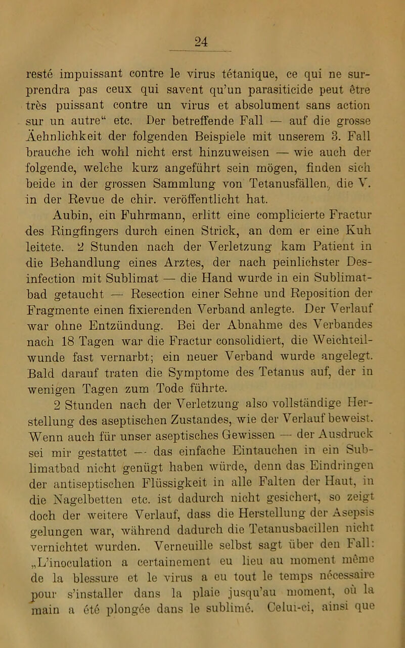 reste impuissant contre le virus tetanique, ce qui ne sur- prendra pas ceux qui savent qu’un parasiticide peut 6tre tres puissant contre un virus et absolument sans action sur un autre“ etc. Der betreifende Fall — auf die grosse Äehnlichkeit der folgenden Beispiele mit unserem 3. Fall brauche ich wohl nicht erst hinzuweisen — wie auch der folgende, welche kurz angeführt sein mögen, finden sich beide in der grossen Sammlung von Tetanusfällen,^ die V. in der Revue de chir. veröffentlicht hat. Aubin, ein B’uhrmann, erlitt eine complicierte Fractur des Ringfingers durch einen Strick, an dom er eine Kuh leitete. 2 Stunden nach der Verletzung kam Patient in die Behandlung eines Arztes, der nach peinlichster Des- infection mit Sublimat — die Hand wurde in ein Sublimat- bad getaucht — Resection einer Sehne und Reposition der Fragmente einen fixierenden Verband anlegte. Der Verlauf war ohne Entzündung. Bei der Abnahme des Verbandes nach 18 Tagen war die Fractur consolidiert, die Weichteil- wunde fast vernarbt; ein neuer Verband wurde angelegt. Bald darauf traten die Symptome des Tetanus auf, der in wenigen Tagen zum Tode führte. 2 Stunden nach der Verletzung also vollständige Fler- stellung des aseptischen Zustandes, wie der Verlauf beweist. Wenn auch für unser aseptisches Gewissen — der Ausdruck sei mir gestattet -- das einfache Eintauchen in ein Sub- limatbad nicht genügt haben würde, denn das Eindringen der antiseptischen Flüssigkeit in alle Falten der Haut, in die Nagelbetten etc. ist dadurch nicht gesichert, so zeigt doch der weitere Verlauf, dass die Herstellung der Asepsis gelungen war, während dadurch die Tetanusbacillen nicht vernichtet wurden. Verneuille selbst sagt über den Fall: „L’inoculation a certainement eu lieu au moment meme de la blessure et le virus a eu tout le temps necessairc pour s’installer dans la plaie jusqu’au moment, oü la main a ete plongee dans le sublime. Celui-ci, ainsi que