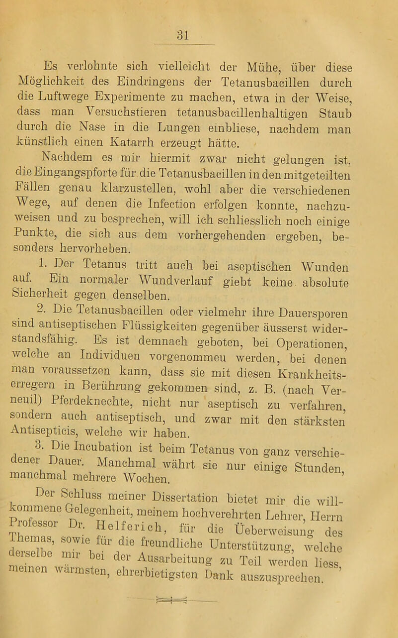 Es verlohnte sich vielleicht der Mühe, über diese Möglichkeit des Eindringens der Tetanusbacillen durch die Luftwege Experimente zu machen, etwa in der Weise, dass man Versuchstieren tetanusbacillenhaltigen Staub durch die Nase in die Lungen einbliese, nachdem man künstlich einen Katarrh erzeugt hätte. Nachdem es mir hiermit zwar nicht gelungen ist. die Eingangspforte für die Tetanusbacillen in den mitgeteilten hallen genau klarzustellen, wohl aber die verschiedenen Wege, auf denen die Infection erfolgen konnte, nachzu- weisen und zu besprechen, will ich schliesslich noch einige Punkte, die sich aus dem vorhergehenden ergeben, be- sonders hervorheben. 1. Der Tetanus tritt auch bei aseptischen Wunden auf. Ein normaler Wundverlauf giebt keine absolute Sicherheit gegen denselben. 2. Die Tetanusbacillen oder vielmehr ihre Dauersporen sind antiseptischen Flüssigkeiten gegenüber äusserst wider- standsfähig. Es ist demnach geboten, bei Operationen, welche an Individuen vorgenommeu werden, bei denen man voraussetzen kann, dass sie mit diesen Krankheits- erregern in Berührung gekommen sind, z. B. (nach Ver- neuil) Pferdeknechte, nicht nur aseptisch zu verfahren, sondern auch antiseptisch, und zwar mit den stärksten Antisepticis, welche wir haben. 3. Die Incubation ist beim Tetanus von ganz verschie- dener Dauer. Manchmal währt sie nur einige Stünden manchmal mehrere Wochen. ^ Der Schluss meiner Dissertation bietet mir die will- kommene Gelegenheit, meinem hoehverehrten Lehrer, Herrn Professor Dr. Helferich. für die üeberwoisung des las, sowie für die freundliehe Unterstüteung, welche derselbe mir bei der Ausarbeitung zu Teil werden Hess meinen wärmsten, ehrerbietigsten Dank ausunsprechen