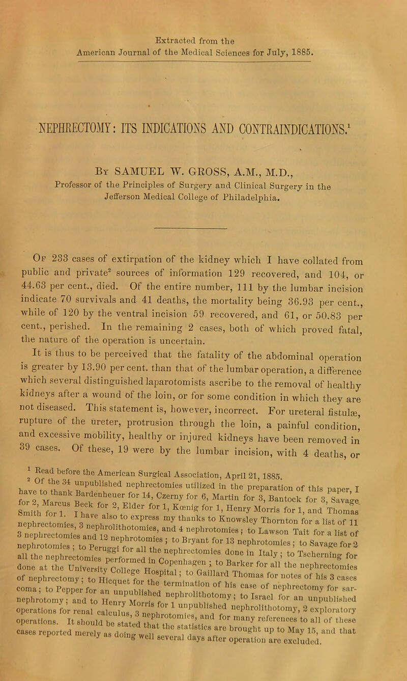 Extracted from the American Journal of the Medical Sciences for July, 1885. NEPHRECTOMY: ITS INDICATIONS AND CONTRAINDICATIONS/ By SAMUEL W. GROSS, A.M., M.D., Professor of the Principles of Surgery and Clinical Surgery in the Jefferson Medical College of Philadelphia. Of 233 cases of extirpation of the kidney which I have collated from public and private^ sources of information 129 recovered, and 104, or 44.63 per cent., died. Of the entire number. 111 by the lumbar incision indicate 70 survivals and 41 deaths, the mortality being 36.93 per cent., while of 120 by the ventral incision 59 recovered, and 61, or 50.83 per cent., perished. In the remaining 2 cases, both of which proved fatal, the nature of the operation is uncertain. It is thus to be perceived that the fatality of the abdominal operation is greater by 13.90 percent, than that of the lumbar operation, a difference which several distinguished laparotomists ascribe to the removal of healthy kidneys after a wound of the loin, or for some condition in which they are not diseased. This statement is, however, incorrect. For ureteral fistula, rupture of the ureter, protrusion through the loin, a painful condition’ and excessive mobility, healthy or injured kidneys have been removed in 39 cases. Of these, 19 were by the lumbar incision, with 4 deaths, or itistics are brouglit up to May 1.5, and that days after operation are excluded. C8, and for many references to all of these