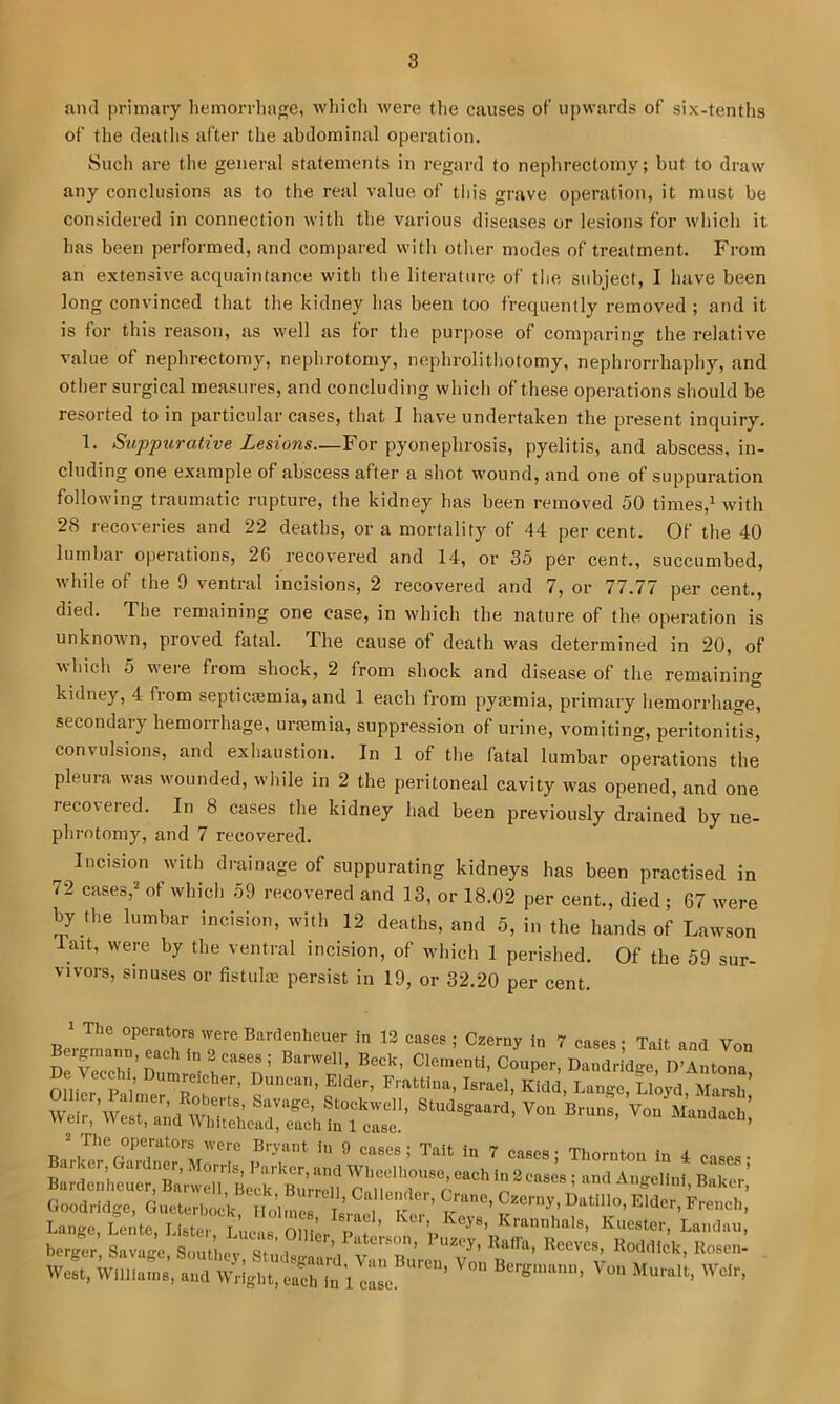 am] primary liemorrha^e, which were the causes of upwards of six-tenths of the deatlis after the abdominal operation. Sucli are tlie general statements in regard to nephrectomy; but to draw any conclusions as to the real value of tliis grave operation, it must be considered in connection with the various diseases or lesions for wliicli it has been performed, and compared with otlier modes of treatment. From an extensive acquaintance with the literature of the subject, I liave been long convinced that the kidney has been too frequently removed ; and it is for this reason, as well as for the purpose of comparing the relative value of nephrectomy, nephrotomy, nephrolithotomy, nephrorrhaphy, and otlier surgical measures, and concluding which of these operations should be resorted to in particular cases, that I have undertaken the present inquiry. 1. Suppurative Lesions—For pyonephrosis, pyelitis, and abscess, in- cluding one example of abscess after a shot wound, and one of suppuration following traumatic rupture, the kidney has been removed 50 tiroes,^ with 28 recoveries and 22 deaths, or a mortality of 44 per cent. Of the 40 lumbar operations, 26 recovered and 14, or 35 per cent., succumbed, while of the 9 ventral incisions, 2 recovered and 7, or 77.77 per cent., died. The remaining one case, in which the nature of the operation is unknown, proved fatal. The cause of death was determined in 20, of \\hich 5 were from shock, 2 from shock and disease of the remaining kidney, 4 from septicsemia, and 1 each from pyaemia, primary hemorrhage, secondary hemorrhage, uraemia, suppression of urine, vomiting, peritonitis, convulsions, and exhaustion. In 1 of the fatal lumbar operations the pleura was wounded, while in 2 the peritoneal cavity was opened, and one reco\ered. In 8 cases the kidney had been previously drained by ne- phrotomy, and 7 recovered. Incision with drainage of suppurating kidneys has been practised in 72 cases,^ of which 59 recovered and 13, or 18.02 per cent., died ; 67 were by the lumbar incision, with 12 deaths, and 5, in the hands of Lawson lait, were by the ventral incision, of which 1 perished. Of the 59 sur- vivors, sinuses or fistiihe persist in 19, or 32.20 per cent. 1 The operators were Bardenheuer in 12 eases ; Czerny in 7 cases • Tait and Von Drrcchi’Duleil''n’ ^^‘^*^«>Coaper,DandriWe, D'Antona, 01,1 p i’ Frattina, Israel, Kidd, Lange, Lloyd, Marsh Weir.\vesr:;dWrCr^^^ Studsgaard, Von Bruns, Von MandaeH; 2 The operators were Bryant in 9 cases ; Tait in 7 cases • Thornton in d B!;rI'?htue^,“Snvel7,’Le^^^^ Calender C Goodridge, Gueterbock Holmes Tr i French, L,„e„, L., le, Key., K,.ester, Leejeu, West, Wlllleins, w.lglit, e.el, l„ 1 e»e ’ Weir.