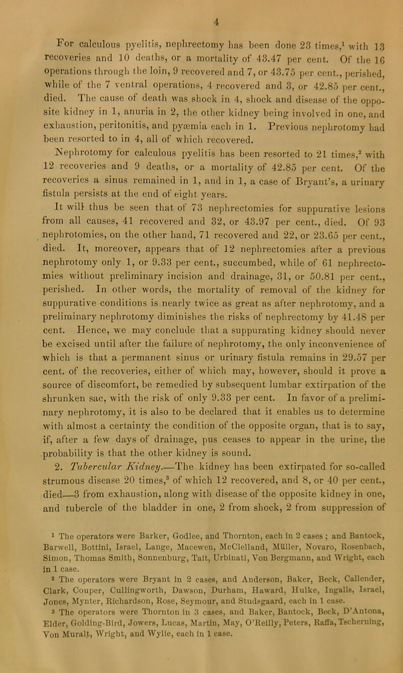 For calculous pyelitis, nephrectomy has been clone 23 times,* with 13 recoveries and 10 deaths, or a mortality of 43.47 per cent. Of the IG operations through the loin, 9 recovered and 7, or 43.75 per cent., perished, while of the 7 ventral operations, 4 recovered and 3, or 42.85 per cent., died. The cause of death was shock in 4, shock and disease of the oppo- site kidney in 1, anuria in 2, the other kidney being involved in one, and exhaustion, peritonitis, and pyaemia each in 1. Previous nephrotomy had been resorted to in 4, all of which recovered. Nephrotomy for calculous pyelitis has been resorted to 21 times,* with 12 recoveries and 9 deaths, or a mortality of 42.85 per cent. Of the recoveries a sinus remained in 1, and in 1, a case of Bryant’s, a urinary fistula persists at the end of eight years. It will thus be seen that of 73 nephrectomies for suppurative lesions from all causes, 41 recovered and 32, or 43.97 per cent., died. Of 93 nephrotomies, on the other hand, 71 recovered and 22, or 23.65 per cent., died. It, moreover, appears that of 12 nephrectomies after a previous nephrotomy only 1, or 9.33 per cent., succumbed, while of 61 nephrecto- mies without preliminary incision and drainage, 31, or 50.81 per cent., perished. In other w'ords, the mortality of removal of the kidney for suppurative conditions is nearly twice as great as after nephrotomy, and a preliminary nephrotomy diminishes the risks of nephrectomy by 41.48 per cent. Hence, we may conclude that a suppurating kidney should never be excised until after the failure of nephrotomy, the only inconvenience of which is that a permanent sinus or urinary fistula remains in 29.57 per cent, of the recoveries, either of which may, however, should it prove a source of discomfort, be remedied by subsequent lumbar extirpation of the shrunken sac, with the risk of only 9.33 per cent. In favor of a prelimi- nary nephrotomy, it is also to be declared that it enables us to determine with almost a certainty the condition of the opposite organ, that is to say, if, after a few days of drainage, pus ceases to appear in the urine, the probability is that the other kidney is sound. 2. Tubercular Kidney The kidney has been extirpated for so-called strumous disease 20 times,® of which 12 recovered, and 8, or 40 per cent., died—3 from exhaustion, along with disease of the opposite kidney in one, and tubercle of the bladder in one, 2 from shock, 2 from suppression of 1 The operators were Barker, Godlee, and Thornton, each in 2 cases ; and Bantock, Barwcll, Bottini, Israel, Lange, Macewcn, JIcClellaud, Muller, Novaro, Rosenbach, Simon, Thomas Smith, Sonnenburg, Tait, Urbinati, Von Bergmann, and Wright, each In 1 case. 2 The operators were Bryant in 2 cases, and Anderson, Baker, Beck, Callender, Clark, Couper, Cullingworth, Dawson, Durham, Ilaward, llulke, Ingalls, Israel, Jones, Mynter, Richardson, Rose, Seymour, and Studsgaard, each iu I case. 3 The operators were Thornton in 3 cases, and Baker, Bantock, Beck, D’Antona, Elder, Golding-Bird, Jowers, Lucas, Martin, May, O’Reilly, Peters, Raffa, Tscherning, Von Muralt, Wright, and Wylie, each in 1 case.