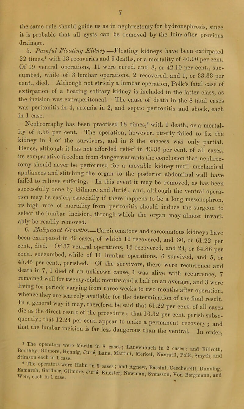 the same rule should guide us as in nephrectomy for hydronephrosis, since it is probable that all cysts can be removed by the loin- after previous drainage. 5. Painful Floating Kidney—Floating kidneys have been extirpated 22 times,^ •with 13 recoveries and 9 deaths, or a mortality of 40,90 per cent. Of 19 ventral operations, 11 were cured, and 8, or 42.10 per cent., suc- cumbed, while of 3 lumbar operations, 2 recovered, and 1, or 33.33 per cent., died. Although not strictly a lumbar operation, Polk’s fatal case of extirpation of a floating solitary kidney is included in the latter class, as the incision was extraperitoneal. The cause of death in the 8 fatal cases was peritonitis in 4, uraemia in 2, and septic peritonitis and shock, each in 1 case. Nephrorraphy has been practised 18 times,^ with 1 death, or a mortal- ity of 5.00 per cent. The operation, however, utterly failed to fix the kidney in 4 of the survivors, and in 3 the success was only partial. Hence, although it has not afforded relief in 43.33 per cent, of all cases, its comparative freedom from danger warrants the conclusion that nephi-ec- tomy should never be performed for a movable kidney until mecbanical appliances and stitching the organ to the posterior abdominal wall have failed to relieve suffering. In this event it may be removed, as has been successfully done by Gilmore and Jurid; and, although the ventral opera- tion may be easier, especially if there happens to be a long mesonephron, its high rate of mortality from peritonitis should induce the surgeon to select the lumbar incision, through which the organ may almost invari- ably be readily removed. 6. Malignant Growths—Carcinomatous and sarcomatous kidneys have been extirpated in 49 cases,, of which 19 recovered, and 30, or 61,22 per cent., died. Of 37 ventral operations, 13 recovered, and 24, or 64.86 per cent., succumbed, while of 11 lumbar operations, 6 survived, and 5, or 45.45 per cent., perished. Of the survivors, there were recurrence md death in 7, 1 died of an unknown cause, 1 was alive with recurrence, 7 remained well for twenty-eight months and a half on an average, and 3 were living for periods varying from three weeks to two months after operation, whence they are scarcely available for the determination of the final result! In a general way it may, therefore, be said that 61.22 per cent, of all cases le as the direct result of the procedure ; that 16.32 per cent, perish subse- quent y;tliat 12.24 per cent, appear to make a permanent recovery; and that the lumbar incision is far less dangerous than the ventral. In order
