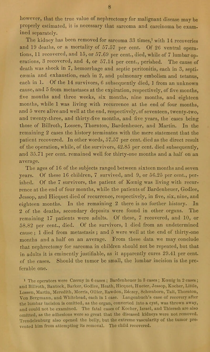 however, that the true value of nephrectomy for malignant disease may be properly estimated, it is necessary that sarcoma and carcinoma be exam- ined separately. The kidney has been removed for sarcoma 33 times,^ with 14 recoveries and 19 deatlis, or a mortality of 57.57 per cent. Of 26 ventral opera- tions, 11 recovered, and 15, or 57.69 per cent., died, while of 7 lumbar op- erations, 3 recovered, and 4, or 57.14 per cent., perished. The cause of deatli was shock in 7, hemon-hage and septic peritonitis, each in 3, septi- caiinia and exhaustion, each in 2, and pulmonary embolism and tetanus, each in 1. Of the 14 survivors, 6 subsequently died, 1 from an unknown cause, and 5 from melastases at the expiration, respectively, of five months, five months and three weeks, six months, nine months, and eighteen months, while 1 was living with recurrence at the end of four months, and 5 were alive and well at the end, respectivelj'’, of seventeen, twenty-two, and twenty-three, and thirty-five months, and five years, the cases being those of Billroth, Lossen, Thornton, Bardenheuer, and Martin. In the remaining 2 cases the history terminates with the mere statement that the patient recovered. In other words, 57.57 per cent, died as the direct result of the operation, while, of the survivors, 42.85 per cent, died subsequently, and 35.71 per cent, remained well for thirty-one months and a half on an average. The ages of 16 of the subjects ranged between sixteen months and seven years. Of these 16 children, 7 survived, and 9, or 56.25 per cent., per- ished. Of the 7 survivors, the patient of Koenig was living with recur- rence at the end of four months, while the patients of Bardenheuer, Godlee, Jessop, and Hicquet died of recurrence, respectively, in five, six, nine, and eighteen months. In the remaining 2 there is no further history. In 2 of the deaths, secondary deposits were found in other organs. The remaining 17 patients were adults. Of these, 7 recovered, and 10, or 58.82 per cent., died. Of the survivors, 1 died from an undetermined cause ; 1 died from metastasis ; and 5 were well at the end of thirty-one months and a half on an average. From these data we may conclude that nephrectomy for sarcoma in children should not be repeated, but that in adults it is eminently justifiable, as it apparently cures 29.41 per cent, of the cases. Should the tumor be small, the lumbar incision is the pre- ferable one. * The operators were Czerny in 6 cases ; Bardenheuer in 3 cases; Koenig in 2 cases; and Billroth, Bantock, Barker, Godlee, Heath, Hicquet, IIueter, Jessop, Kocher, Little, Lossen, Martin, Meredith, Morris, Ollier, Rawdon, Reczey, Schoenborn, Tait, Thornton, Von Bergmann, and Whitehead, each in 1 case. Laugenbuch’s case of recovery after the lumbar incision is omitted, as the organ, converted into a cyst, was thrown away, and could not be examined. The fatal cases of Kocher, Israel, and Thiersch are also omitted, as the adhesions were so great that the diseased kidnej's were not removed. Trendelenburg also opened the belly, but the extreme vascularity of the tumor pre- vented him from attempting its removal. The child recovered.