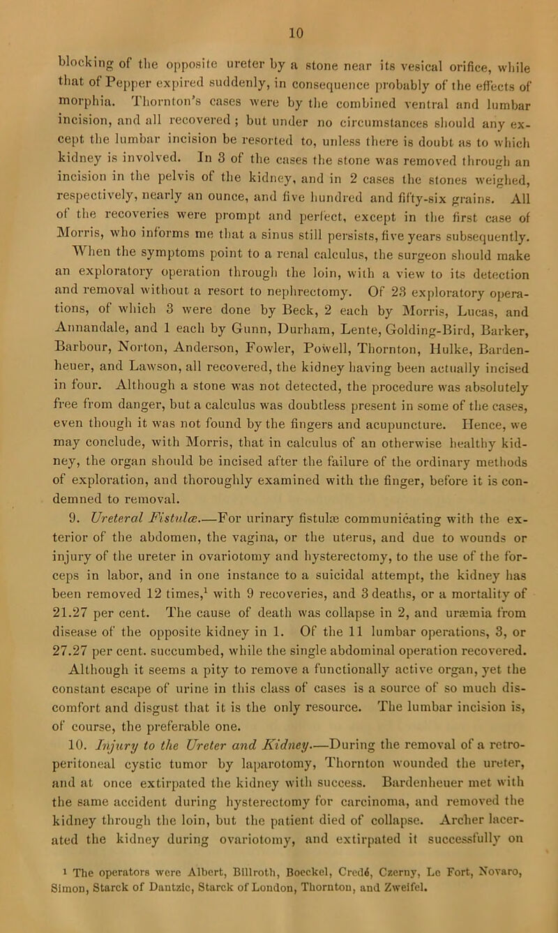 blocking of the opposite ureter by a stone near its vesical orifice, while that of Pepper expired suddenly, in consequence probably of the effects of morphia. Thornton’s cases were by the combined ventral and lumbar incision, and all recovered ; but under no circumstances should any ex- cept the lumbar incision be resorted to, uidess there is doubt as to which kidney is involved. In 3 of the cases the stone was removed through an incision in the pelvis of the kidney, and in 2 cases the stones weighed, respectively, nearly an ounce, and five hundred and fifty-six grains. All ot the reeoveries were prompt and perfect, except in the first case of Morris, who informs me that a sinus still persists, five years subsequently. When the symptoms point to a renal calculus, the surgeon should make an exploratory operation through the loin, with a view to its detection and removal without a resort to nephrectomy. Of 23 exploratory opera- tions, of which 3 were done by Beck, 2 each by Morris, Lucas, and Annandale, and 1 each by Gunn, Durham, Lente, Golding-Bird, Barker, Barbour, Norton, Anderson, Fowler, Powell, Thornton, Hulke, Barden- heuer, and Lawson, all recovered, the kidney having been actually incised in four. Although a stone was not detected, the procedure was absolutely free from danger, but a calculus was doubtless present in some of the cases, even though it was not found by the lingers and acupuncture. Hence, we may conclude, with Morris, that in calculus of an otherwise healthy kid- ney, the organ should be incised after the failure of the ordinary methods of exploration, and thoroughly examined with the finger, before it is con- demned to removal. 9. Ureteral Fistulce—For urinary fistula3 communicating with the ex- terior of the abdomen, the vagina, or the uterus, and due to wounds or injury of the ureter in ovariotomy and hysterectomy, to the use of the for- ceps in labor, and in one instance to a suicidal attempt, the kidney has been removed 12 times,' with 9 recoveries, and 3 deaths, or a mortality of 21.27 per cent. The cause of death was collapse in 2, and urtemia from disease of the opposite kidney in 1. Of the 11 lumbar operations, 3, or 27.27 per cent, succumbed, while the single abdominal operation recovered. Although it seems a pity to remove a functionally active organ, yet the constant escape of urine in this class of cases is a source of so much dis- comfort and disgust that it is the only resource. The lumbar incision is, of course, the pi'eferable one. 10. Injury to the Ureter and Kidney—During the removal of a retro- peritoneal cystic tumor by laparotomy, Thornton wounded the ureter, and at once extirpated the kidney with success. Bardenheuer met with the same accident during hysterectomy for carcinoma, and removed the kidney through the loin, but the patient died of collapse. Archer lacer- ated the kidney during ovariotomy, and extirpated it successfully on * The operators were Albert, Billroth, Boec.kel, Crodi, Czerny, Le Fort, Novaro, Simon, Starck of Dantzlc, Starck of Loudon, Thornton, and Zweifel.