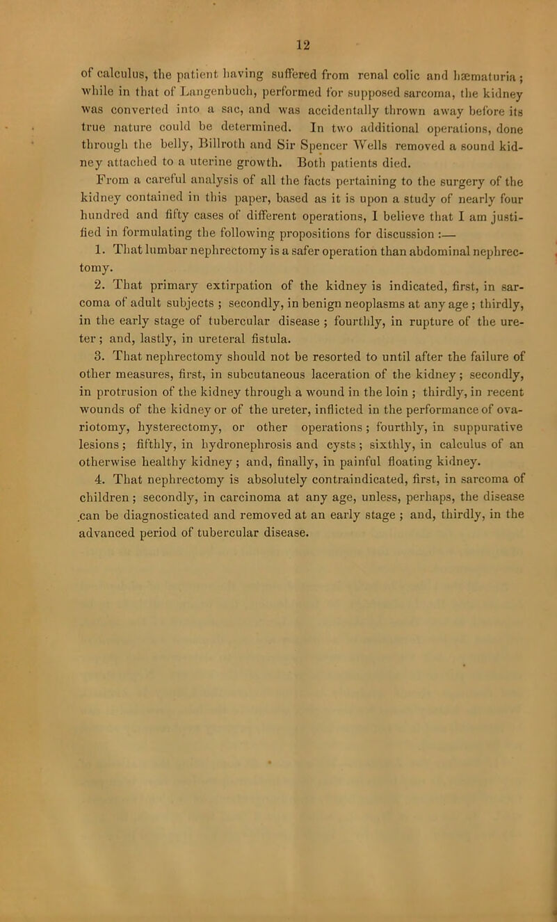 of calculus, the patient having suffered from renal colic and haematuria ; while in that of Langenbuch, performed for supposed sarcoma, the kidney was converted into a sac, and was accidentally thrown away before its true nature could be determined. In two additional operations, done through the belly, Billroth and Sir Spencer Wells removed a sound kid- ney attached to a uterine growth. Both patients died. From a careful analysis of all the facts pertaining to the surgery of the kidney contained in this paper, based as it is upon a study of nearly four hundred and fifty cases of different operations, I believe that I am justi- fied in formulating the following propositions for discussion :— 1. That lumbar nephrectomy is a safer operation than abdominal nephrec- tomy. 2. That primary extirpation of the kidney is indicated, first, in sar- coma of adult subjects ; secondly, in benign neoplasms at any age ; thirdly, in the early stage of tubercular disease ; fourthly, in rupture of the ure- ter ; and, lastly, in ureteral fistula. 3. That nephrectomy should not be resorted to until after the failure of other measures, first, in subcutaneous laceration of the kidney; secondly, in protrusion of the kidney through a wound in the loin ; thirdly, in recent wounds of the kidney or of the ureter, inflicted in the performance of ova- riotomy, hysterectomy, or other operations; fourthly, in suppurative lesions; fifthly, in hydronephrosis and cysts ; sixthly, in calculus of an otherwise healthy kidney ; and, finally, in painful floating kidney. 4. That nephrectomy is absolutely contraindicated, first, in sarcoma of children; secondly, in carcinoma at any age, unless, perhaps, the disease can be diagnosticated and removed at an early stage ; and, thirdly, in the advanced period of tubercular disease.