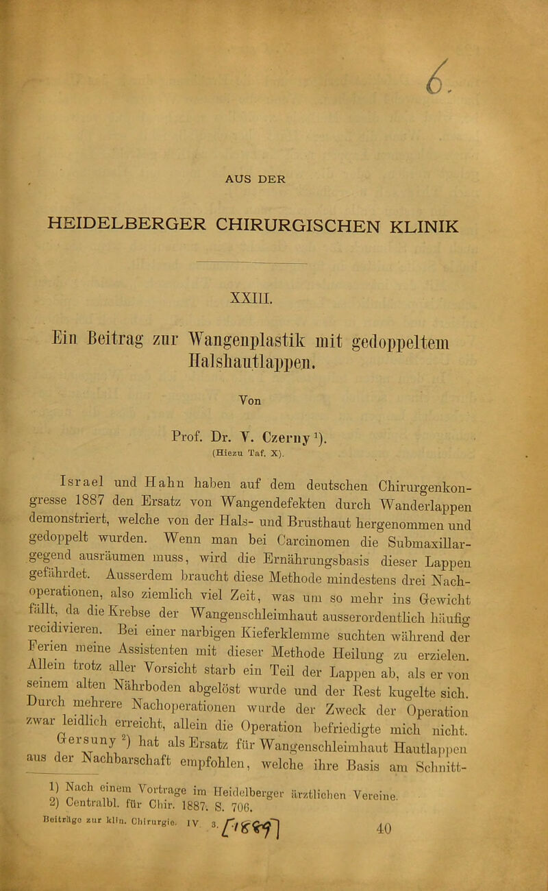 AUS DER HEIDELBERGER CHIRURGISCHEN KLINIK XXIIL Ein Beitrag zur Wangenplastik mit gedoppeltem Halskaiitlappen. Von Prof. Dr. V. Czerny ^). (Hiezu Taf. X). Israel und Halin haben auf dem deutschen Chirurgenkon- gresse 1887 den Ersatz von Wangendefekten durch Wanderlappen demonstriert, welche von der Hals- und Brusthaut hergenommen und gedoppelt wurden. Wenn man bei Carcinomen die Submaxillar- gegend ausräumen muss, wird die Ernährungsbasis dieser Lappen gefährdet. Ausserdem braucht diese Methode mindestens drei Nach- operationen, also ziemlich viel Zeit, was um so mehr ins Gewicht fallt da die Krebse ^ der Wangenschleimhaut ausserordentlich häufig recidivieren. Bei einer narbigen Kieferklemme suchten während der Ferien meine Assistenten mit dieser Methode Heilung zu erzielen. Allem trotz aller Vorsicht starb ein Teil der Lappen ab, als er von seinem alten Nährboden abgelöst wurde und der Rest kugelte sich. Durch mehrere Nachoperationen wurde der Zweck der Operation zwai ei IC 1 eri eicht, allein die Operation liefriedigte mich nicht. ersuny ) hat als Ersatz für Wangenschleimhaut Hautlaiipen aus er Nachbarschaft empfohlen, welche ihre Basis am Schnitt- 1) Nach einem Vorträge im Heidelberger 2) Centralbl. für Cliir. 1887. S. 706. BoitrUgo zur kllii. Ohirurgio. IV 3. ärztliclien Vereine. 40