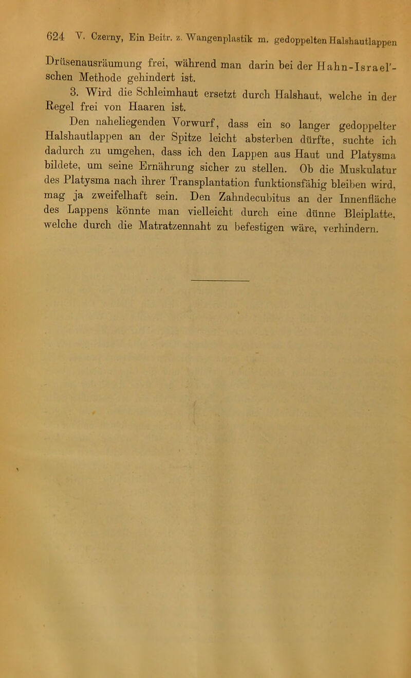 Drüsenausräumung frei, während man darin bei der Hahn-Israel’- schen Methode gehindert ist. 3. Wird die Schleimhaut ersetzt durch Halshaut, welche in der Regel frei von Haaren ist. Den naheliegenden Vorwurf, dass ein so langer gedoppelter Halshautlappen an der Spitze leicht absterl^en dürfte, suchte ich dadurch zu umgehen, dass ich den Lappen aus Haut und Platysma bildete, um seine Ernährung sicher zu stellen. Ob die Muskulatur des Platysma nach ihrer Transplantation funktionsfähig bleil)en wird, mag ja zweifelhaft sein. Den Zahndecubitus an der Innenfläche des Lappens könnte man vielleicht durch eine dünne Bleiplatte, welche durch die Matratzennaht zu befestigen wäre, verhindern.
