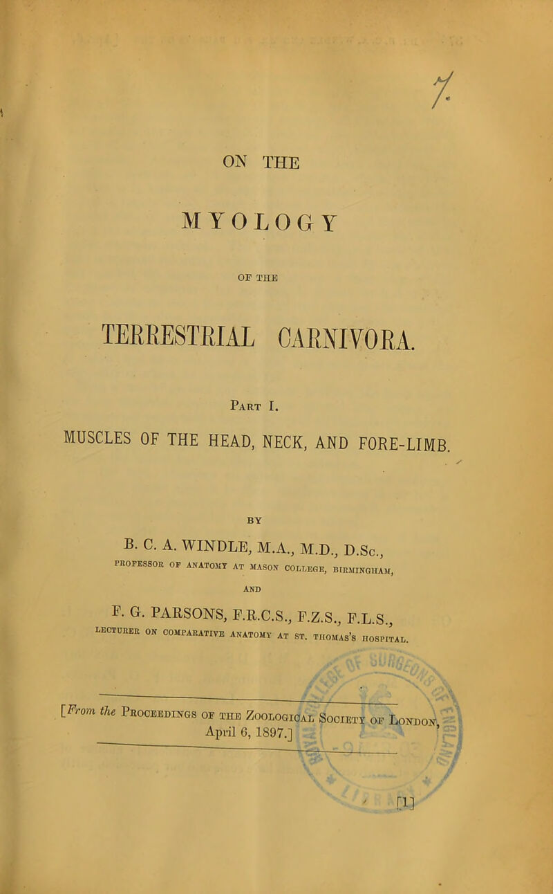 ON THE MYOLOGY OF TUB TERRESTRIAL CARNIVORA. Part I. MUSCLES OF THE HEAD, NECK, AND FORE-LIMB. B. C. A. WINDLE, M.A., M.D., D.Sc., PROFESSOR OP ANATOMY AT MASON COLLEGE, BIRMINGHAM, AND F. G. PARSONS, F.R.C.S., F.Z.S., E.L.S., lecturer on comparative anatomy at ST. THOMAS’S HOSPITAL, IFrom the Phoceedii^gs of the Zooiogioal Societt of Lomoi^ • April 6, 1897.] ’ ' ,ri]