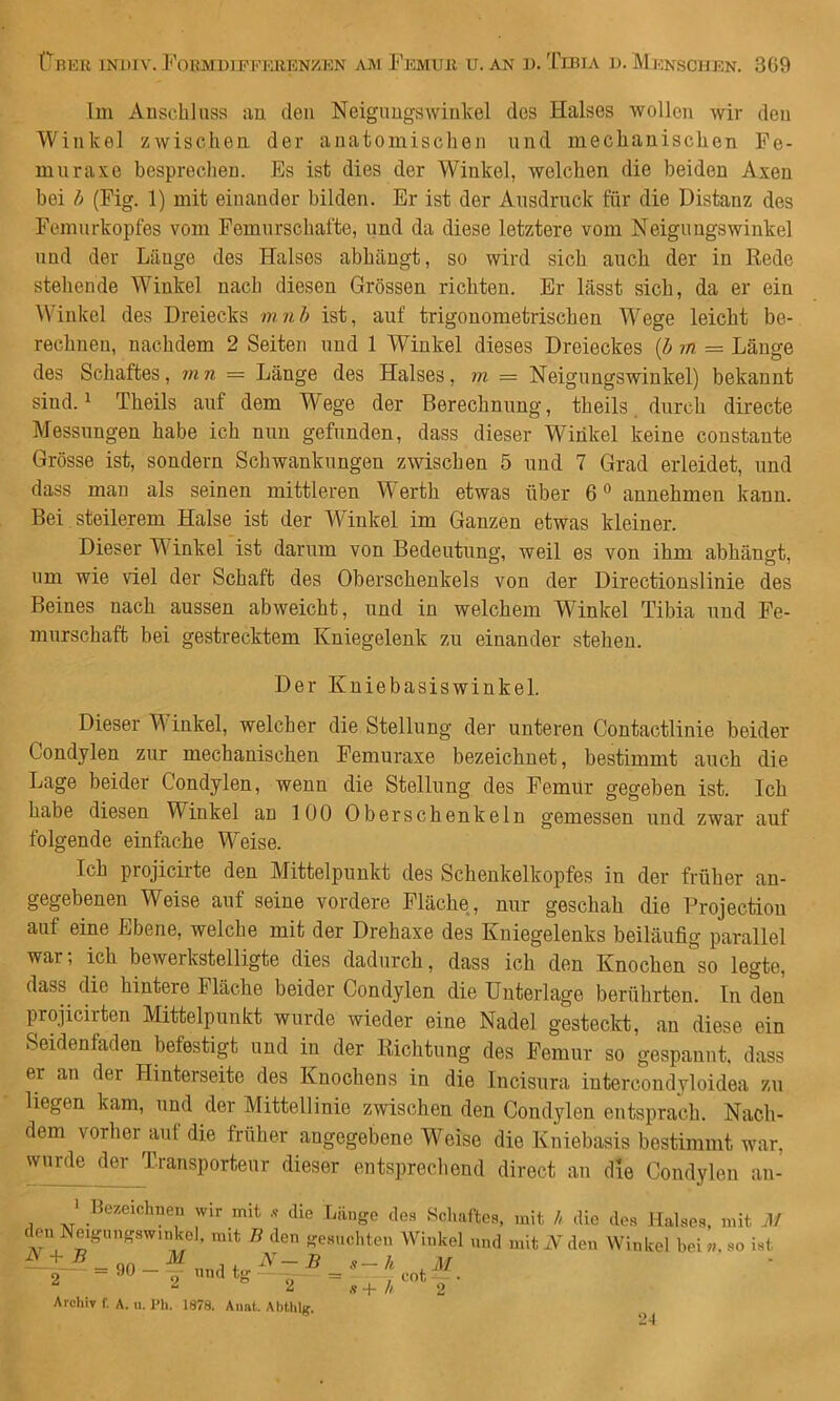 Im Auschluss an den Neigungswinkel des Halses wollen wir den Winkel zwischen der anatomischen und mechanischen Fe- mur axe besprechen. Es ist dies der Winkel, welchen die beiden Axen bei h (Pig. 1) mit einander bilden. Er ist der Ausdruck für die Distanz des Femurkopfes vom Fomurschafte, und da diese letztere vom Neigungswinkel und der Länge des Halses abhängt, so wird sich auch der in Rede stehende Winkel nach diesen Grössen richten. Er lässt sich, da er ein Winkel des Dreiecks mnh ist, auf trigonometrischen Wege leicht be- rechnen, nachdem 2 Seiten und 1 Winkel dieses Dreieckes (Z» m — Länge des Schaftes, mn = Länge des Halses, m = Neigungswinkel) bekannt sind. 1 Theils auf dem Wege der Berechnung, theils. durch directe Messungen habe ich nun gefunden, dass dieser Winkel keine constaute Grösse ist, sondern Schwankungen zwischen 5 und 7 Grad erleidet, und dass man als seinen mittleren Werth etwas über 6“ annehmen kann. Bei steilerem Halse ist der Winkel im Ganzen etwas kleiner. Dieser Winkel ist darum von Bedeutung, weil es von ihm abhängt, um wie viel der Schaft des Oberschenkels von der Directionslinie des Beines nach aussen abweicht, und in welchem Winkel Tibia und Fe- murschaft bei gestrecktem Kniegelenk zu einander stehen. Der Kuiebasiswinkel. Dieser Winkel, welcher die Stellung der unteren Contactlinie beider Condylen zur mechanischen Pemuraxe bezeichnet, bestimmt auch die Lage beider Condylen, wenn die Stellung des Femur gegeben ist. Ich habe diesen Winkel an 100 Oberschenkeln gemessen und zwar auf folgende einfache Weise. Ich projicirte den Mittelpunkt des Scheukelkopfes in der früher an- gegebenen Weise auf seine vordere Fläche, nur geschah die Projectiou auf eine Ebene, welche mit der Drehaxe des Kniegelenks beiläufig parallel war-, ich bewerkstelligte dies dadurch, dass ich den Knochen so legte, dass die hintere Fläche beider Condylen die Unterlage berührten. In den projicirten Mittelpunkt wurde wieder eine Nadel gesteckt, an diese ein Seidenfaden befestigt und in der Richtung des Femur so gespannt, dass er an der Hinterseite des Knochens in die Incisura iutercoudyloidea zu liegen kam, und der Mittellinie zwischen den Condylen entsprach. Nach- dem vorher^aut die früher angegebene W^eise die Kniebasis bestimmt war, wurde der Transporteur dieser entsprecliend direct an die Condylen au- > Bezeichnen wir mit ,f die Länge des Schaftes, mit h die des Halses, mit ]\i c en Neigungswinkel, mit B den gesuchten Winkel und mit N den Winkel beiso ist ^^ = 90-1 iindtg^^-^ i 2 ö 2 Archiv f. A. u. Pli. 1878. Aiiat. Ahthlg. 2-1