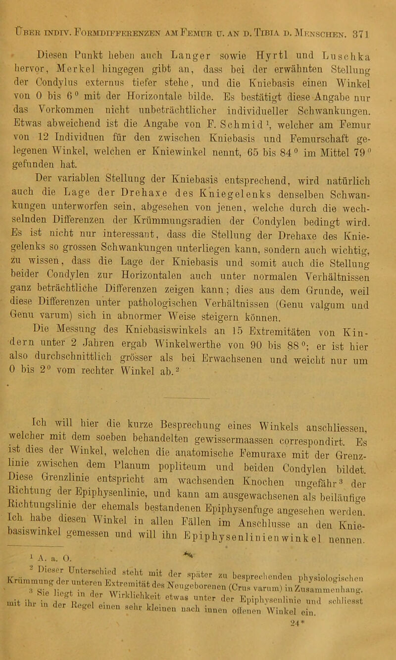Diesen Punkt lieben aurh Langer sowie Hyrtl und Liisehka liervor, Merkel liingegen gibt an, dass bei der erwälmten Stellung der Condylns extornns tiefer stehe, und die Kniebasis einen Winkel von 0 bis 6 ° mit der Horizontale bilde. Es bestätigt diese Angabe nur das Vorkommen nicht unbeträchtlicher individueller Schwankungen. Etwas abweichend ist die Angabe von P. Schmidh welcher am Femur von 12 Individuen für den zwischen Kniebasis und Femurschaft ge- legenen Winkel, welchen er Kniewinkel nennt, 65 bis 84® im Mittel 79® gefunden hat. Der variablen Stellung der Kniebasis entsprechend, wird natürlich auch die Lage der Drehaxe des Kniegelenks denselben Schwan- kungen unterworfen sein, abgesehen von jenen, welche durch die wech- selnden Differenzen der Krümmungsradien der Condylen bedingt wird. Es ist nicht nur interessant, dass die Stellung der Drehaxe des Knie- gelenks so grossen Schwankungen unterliegen kann, sondern auch wichtig, zu wissen, dass die Lage der Kniebasis und somit auch die Stellung beider Condylen zur Horizontalen auch unter normalen Verhältnissen ganz beträchtliche Differenzen zeigen kann; dies aus dem Grunde, weil diese Differenzen unter pathologischen Verhältnissen (Genu valgum und Genu varum) sich in abnormer Weise steigern können. Die Messung des Kniebasiswinkels an 15 Extremitäten von Kin- dern unter 2 Jahren ergab Winkelwerthe von 90 bis 88®; er ist hier also durchschnittlich grösser als bei Erwachsenen und weicht nur um 0 bis 2® vom rechter Winkel ab.^ Ich will hier die kurze Besprechung eines Winkels anschliessen, welcher mit dem soeben behandelten gewissermaassen correspondirt. Es ist dies der Winkel, welchen die anatomische Pemuraxe mit der Grenz- linie zwischen dem Planum popliteum und beiden Condylen bildet. Diese Grenzlinie entspricht am wachsenden Knochen ungefähr® der Richtung der Epiphysenlinie, und kann am ausgewachsenen als beiläufio-e Richtungshnie der ehemals bestandenen Epiphysenfnge angeselien werden, ch habe diesen Winkel in allen Fällen im Anschlüsse an den Knie- basiswinkel gemessen und will ihn Epiphysenlinienwinkel nennen. - — — ^ 1 A. a. 0. ^ der Regel euren .el.r kleinen nach innen ollenen Winkel ein.