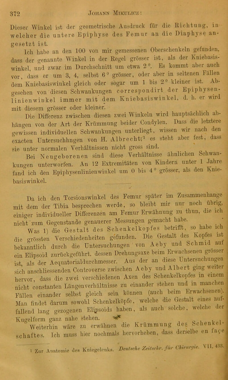 Diesel- Winkel ist der geometrische Ausdruck für die Richtung, in welcher die untere Epiphyse des Femur an die Diaphyse an- gesetzt ist. Ich habe an den 100 von mir gemessenen Oberschenkeln gefunden, dass der genannte Winkel in der Regel grösser ist, als der Kniebasis- winkel, und zwar im Durchschnitt um etwa 2”. Es kommt aber auch vor, dass er um 3, 4, selbst 6® grösser, oder aber in seltenen Fällen dem Kniehasiswinkel gleich oder sogar um 1 bis 2 ® kleiner ist. Ab- gesehen von diesen Schwankungen correspondirt der Epiphysen- linienwinkel immer mit dem Kniebasiswinkel, d. h. er wird mit diesem grösser oder kleiner. Die Differenz zwischen diesen zwei Winkeln wird haupts-ächlich ab- hängen von der Art der Krümmung beider Condylen. Dass die letztere gewissen individuellen Schwankungen unterliegt, wissen wir nach den exacten Untersuchhngen von H. Albrecht-,i es steht aber fest, dass sie unter normalen Verhältnissen nicht gross sind. Bei Neugeborenen sind diese Verhältnisse ähnlichen Schwan- kungen unterworfen. An 12 Extremitäten von Kindern unter 1 Jahre fand ich den Epiphysenlinienwinkel um 0 bis 4® grösser, als den Knie- basiswinkel. . Da ich den Torsionswinkel des Femur später im Zusammenhang mit dem der Tibia besprechen werde, so bleibt mir nur noch übrig, einiger individueller Differenzen am Femur Erwähnung zu thun, die ich nicht zum Gegenstände genauerer Messungen gemacht habe. ’ Was 1) die Gestalt des Schenkelkopfes betrifft, so habe ich die grössten Verschiedenheiten gefunden. Die Gestalt des Kopfes ist bekanntlich durch die Untersuchungen von Aeby und Schmid^ au , einElipsoid zuröckgeführt, dessen Drehungsaxe beim Erwadiseneu grosser , ist als der Aequatorialdurchmesser. Aus der an diese Dntersuchungen sich anschliessenden Controverse zwischen Aeby und Albert ging weiter hervor, dass die zwei verschiedenen Axen des Schenkelkopfes in einem nicht constanten Längen Verhältnisse zu einander stehen und in mauchen Fällen einander selbst gleich sein können (auch beim Erwachsenen). Man findet darum sowohl Schenkelköpfe, welche die Gestalt eines auf- lallend lang gezogenen Elij)soids haben, als auch solche, welche der Kugelform ganz nahe stehen. ^ ^ , c i i- i Weiterhin wäre zu erwähnen die Krümmung de§ ccheii 'e - Schaftes. Ich muss hier nochmals horvorheben, dass derselbe en a<;i. 1 Znr Aimtomie des Kniegelenks. Deuhchc Zeif.^cln-. für Chirurg,e. \ 11. 43.1.