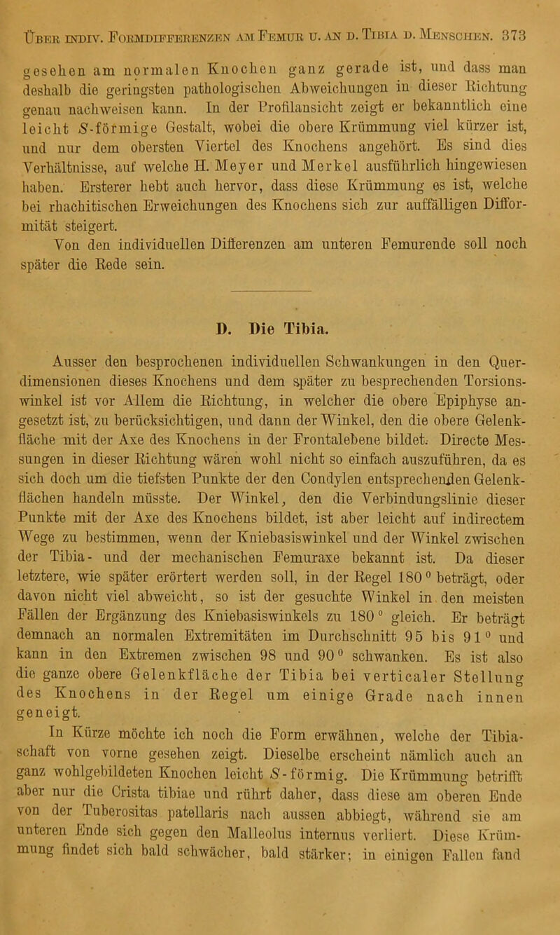 gesehen am normalen Knochen ganz gerade ist, und dass man deshalb die geringsten pathologischen Abweichungen in dieser Kichtung genau nachweisen kann. In der Frofilansicht zeigt er bekanntlich eine leicht iS'-förmige Gestalt, wobei die obere Krümmung viel kürzer ist, und nur dem obersten Viertel des Knochens angehört. Es sind dies Verhältnisse, auf welche H. Meyer und Merkel ausführlich hingewiesen haben. Ersterer hebt auch hervor, dass diese Krümmung es ist, Avelche bei rhachitischen Erweichungen des Knochens sich zur auffälligen Diflor- mität steigert. Von den individuellen Differenzen am unteren Femurende soll noch später die Rede sein. D. Die Tibia. Ausser den besprochenen individuellen Schwankungen in den Quer- dimensionen dieses Knochens und dem später zu besprechenden Torsions- winkel ist vor Allem die Richtung, in welcher die obere Epiphyse an- gesetzt ist, zu berücksichtigen, und dann der Winkel, den die obere Gelenk- fläche mit der Axe des Knochens in der Frontalebene bildet.- Directe Mes- sungen in dieser Richtung wären wohl nicht so einfach auszuführen, da es sich doch um die tiefsten Punkte der den Condylen entsprechenden Gelenk- flächen handeln müsste. Der Winkel, den die Verbindungslinie dieser Punkte mit der Axe des Knochens bildet, ist aber leicht auf indirectem Wege zu bestimmen, wenn der Kniebasiswinkel und der Winkel zwischen der Tibia- und der mechanischen Femuraxe bekannt ist. Da dieser letztere, wie später erörtert werden soll, in der Regel 180° beträgt, oder davon nicht viel abweicht, so ist der gesuchte Winkel in den meisten Fällen der Ergänzung des Kniebasiswinkels zu 180 ® gleich. Er beträgt demnach an normalen Extremitäten im Durchschnitt 95 bis 91° und kann in den Extremen zwischen 98 und 90° schwanken. Es ist also die ganze obere Gelenkfläche der Tibia bei verticaler Stellung des Knochens in der Regel um einige Grade nach innen geneigt. In Kürze möchte ich noch die Form erwähnen, welche der Tibia- schaft von vorne gesehen zeigt. Dieselbe erscheint nämlich auch an ganz wohlgebildeten Knochen leicht -S-förmig. Die Krümmung betrifft aber nur die Crista tibiae und rührt daher, dass diese am oberen Ende von der Tuberositas patellaris nach aussen abbiegt, während sie am unteren Ende sich gegen den Malleolus internus verliert. Diese Krüm- mung findet sich bald schwächer, bald stärker; in einigen Fallen fand