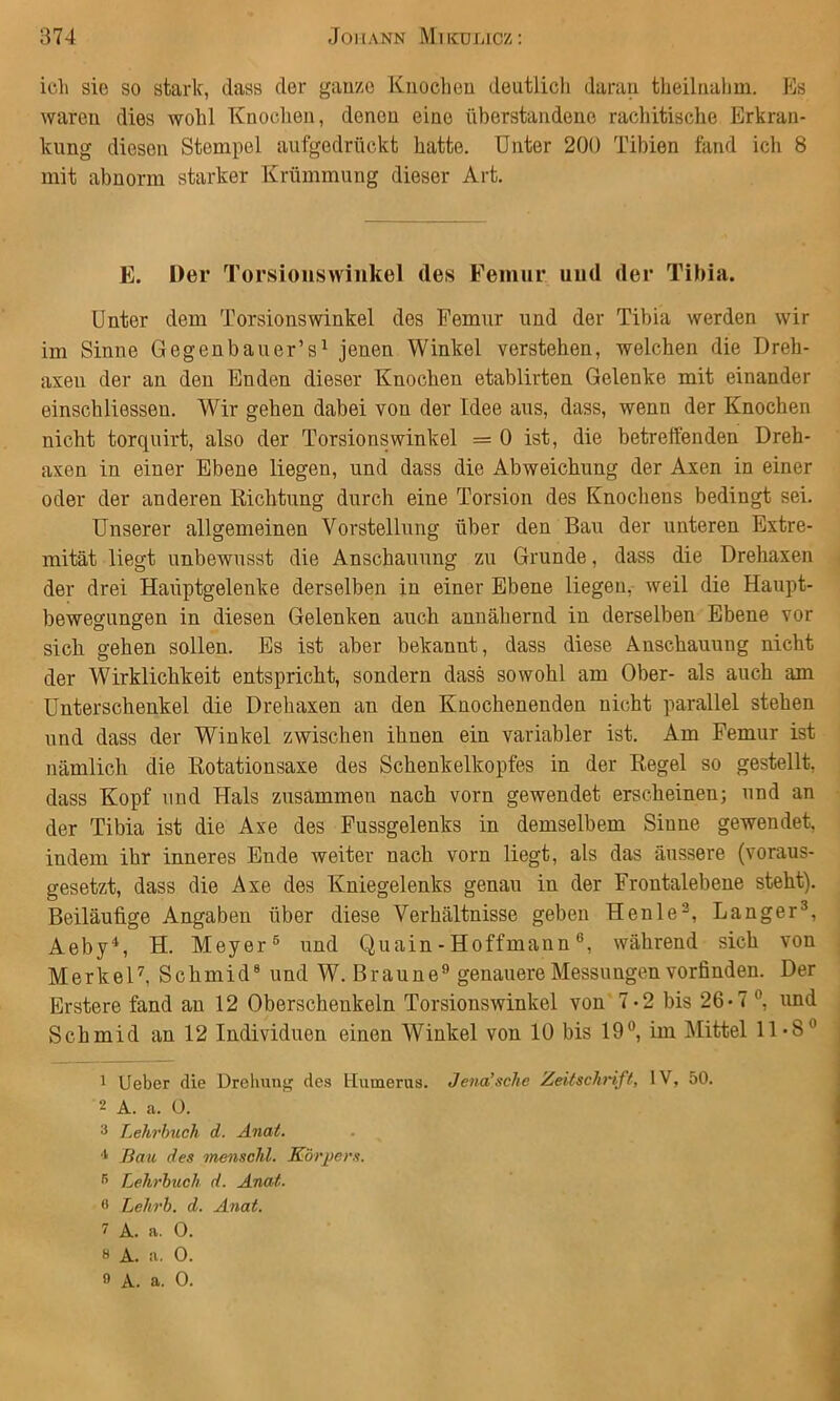 icli sie so stark, dass der ganze Knochen deutlich daran theilnahm. Es waren dies wohl Knochen, denen eine überstandene rachitische Erkran- kung diesen Stempel aufgedrückt hatte. Unter 200 Tibien fand ich 8 mit abnorm starker Krümmung dieser Art. E. Der Torsiouswinkel des Femur und der Tibia. Unter dem Torsionswinkel des Femur und der Tibia werden wir im Sinne Gegenbauer’s^ jenen Winkel verstehen, welchen die Dreh- axen der an den Enden dieser Knochen etablirten Gelenke mit einander einsch Hessen. Wir gehen dabei von der Idee aus, dass, wenn der Knochen nicht torquirt, also der Torsionswinkel =0 ist, die betreffenden Dreh- axen in einer Ebene liegen, und dass die Abweichung der Axen in einer oder der anderen Richtung durch eine Torsion des Knochens bedingt sei. Unserer allgemeinen Vorstellung über den Bau der unteren Extre- mität liegt unbewusst die Anschauung zu Grunde, dass die Drehaxen der drei Haiiptgelenke derselben in einer Ebene liegen, weil die Haupt- bewegungen in diesen Gelenken auch annähernd in derselben Ebene vor sich gehen sollen. Es ist aber bekannt, dass diese Anschauung nicht der Wirklichkeit entspricht, sondern dass sowohl am Ober- als auch am Unterschenkel die Drehaxen an den Knochenenden nicht parallel stehen und dass der Winkel zwischen ihnen ein variabler ist. Am Femur ist nämlich die Rotationsaxe des Schenkelkopfes in der Regel so gestellt, dass Kopf und Hals zusammen nach vorn gewendet erscheinen; und an der Tibia ist die Axe des Fussgelenks in demselbem Sinne gewendet, indem ihr inneres Ende weiter nach vorn liegt, als das äussere (voraus- gesetzt, dass die Axe des Kniegelenks genau in der Frontalebene steht). Beiläufige Angaben über diese Verhältnisse geben Henle^, Langer®, Aeby*, H. Meyer® und Quain-Hoffmannwährend sich von MerkeF, Schmid® und W. Braune® genauere Messungen vorfinden. Der Erstere fand an 12 Oberschenkeln Torsionswinkel von 7-2 bis 26-7®, und Schmid an 12 Individuen einen Winkel von 10 bis 19®, im Mittel 11-8® 1 lieber die Drehung des Uumeras. Jena’sehe Zeitschrift, IV, 50. 2 A. a. 0. 3 Lehrimch d. Anat. Bau des menschl. Körpers. Lehrbuch d. Anat. 0 Lehrb. d. Anat. 7 A. a. 0. 8 A. a. 0.