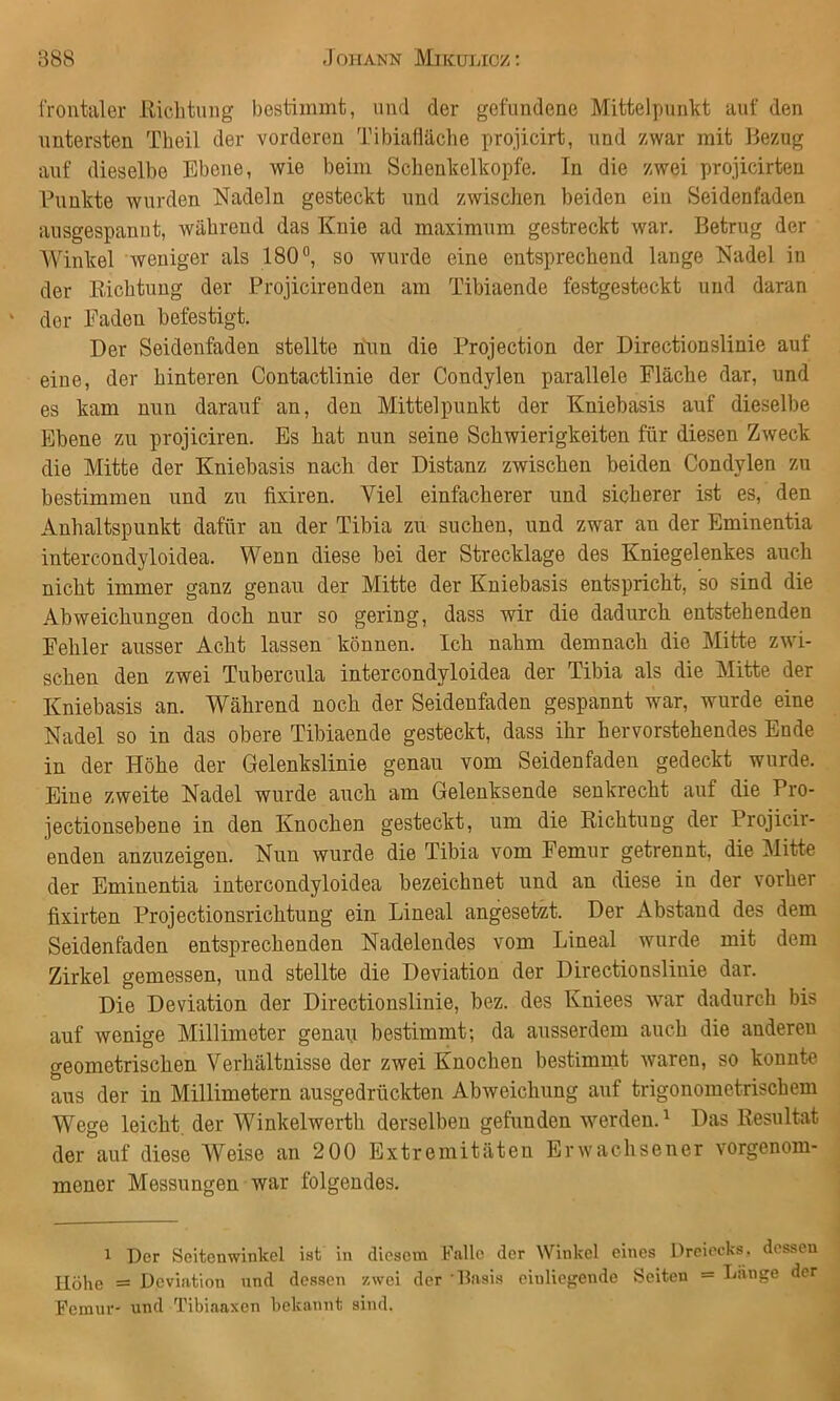 frontaler Eicbtnng bestimmt, und der gefundene Mittelpunkt auf den untersten Tbeil der vorderen Tibiafläcbe projicirt, und zwar mit Bezug auf dieselbe Ebene, wie beim Scbenkelkopfe. In die zwei projicirteu Punkte wurden Nadeln gesteckt und zwischen beiden ein Seidenfaden ausgespanut, während das Knie ad maximum gestreckt war. Betrug der Winkel weniger als 180°, so wurde eine entsprechend lange Nadel in der Eichtuug der Projicirenden am Tibiaende festgesteckt und daran der Faden befestigt. Der Seidenfaden stellte nun die Projection der Directionslinie auf eine, der hinteren Contactlinie der Condylen parallele Fläche dar, und es kam nun darauf an, den Mittelpunkt der Kniebasis auf dieselbe Ebene zu projiciren. Es hat nun seine Schwierigkeiten für diesen Zweck die Mitte der Kniebasis nach der Distanz zwischen beiden Condylen zu bestimmen und zu fixiren. Viel einfacherer und sicherer ist es, den Anhaltspunkt dafür an der Tibia zu suchen, und zwar an der Eminentia intercondyloidea. Wenn diese bei der Strecklage des Kniegelenkes auch nicht immer ganz genau der Mitte der Kniebasis entspricht, so sind die Abweicliungen doch nur so gering, dass wir die dadurch entstehenden Fehler ausser Acht lassen können. Ich nahm demnach die Mitte zwi- schen den zwei Tubercula intercondyloidea der Tibia als die Mitte der Kniebasis an. Während noch der Seideufaden gespannt war, wurde eine Nadel so in das obere Tibiaende gesteckt, dass ihr bervorstehendes Ende in der Höhe der Gelenkslinie genau vom Seidenfaden gedeckt wurde. Eine zweite Nadel wurde auch am Gelenksende senkrecht auf die Pro- jectionsebene in den Knochen gesteckt, um die Richtung der Projicir- enden anzuzeigen. Nun wurde die Tibia vom Femur getrennt, die Mitte der Eminentia intercondyloidea bezeichnet und an diese in der vorher fixirten Projectionsrichtung ein Lineal angesetzt. Der Abstand des dem Seidenfaden entsprechenden Nadelendes vom Lineal wurde mit dem Zirkel gemessen, und stellte die Deviation der Directionslinie dar. Die Deviation der Directionslinie, bez. des Kniees war dadurch bis auf wenige Millimeter genap bestimmt; da ausserdem auch die anderen geometrischen Verhältnisse der zwei Knochen bestimmt waren, so konnte aus der in Millimetern ausgedrückten Abweichung auf trigonometrischem Wege leicht, der Winkelwerth derselben gefunden Averden. ^ Das Resultat der auf diese AVeise an 200 Extremitäten Erwachsener vorgenom- mener Messungen war folgendes. 1 Der Seitenwinkel ist in diesem Falle der Winkel eines Dreiecks, dessen Höhe = Deviation and dessen zwei der Basis einliegende Seiten = Länge der Femur- und Tibiaaxen bekannt sind.