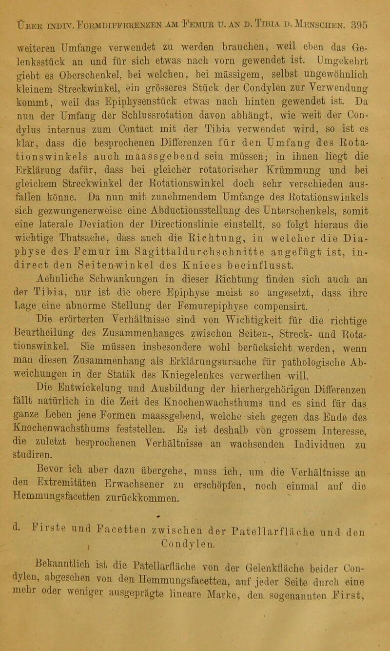 weiteren Umfange verwendet zu werden brauchen, weil eben das Ge- lenksstück an und für sich etwas nach vorn gewendet ist. Umgekelirt giebt es Oberschenkel, bei welchen, bei massigem, selbst ungewöhnlich kleinem Streckwinkel, ein grösseres Stück der Condylen zur Verwendung kommt, weil das Epiphysenstück etwas nach hinten gewendet ist. Da nun der Umfang der Schlussrotation davon abhängt, wie weit der Con- dylus internus zum Contact mit der Tibia verwendet wird, so ist es klar, dass die besprochenen Differenzen für den Umfang des liota- tionswinkels auch maassgebend sein müssen; in ihnen liegt die Erklärung dafür, dass bei gleicher rotatorischer Krümmung und bei gleichem Streckwinkel der Kotationswinkel doch sehr verschieden aus- fallen könne. Da nun mit zunehmendem Umfange des Kotationswinkels sich gezwungenerweise eine Abductionsstellung des Unterschenkels, somit eine laterale Deviation der Directionslinie einstellt, so folgt hieraus die wichtige Thatsache, dass auch die Eichtung, in welcher die Dia- physe des Femur im Sagittaldurchschnitte angefügt ist, in- direct den Seitenwinkei des Kniees beeinflusst. Aehnliche Schwankungen in dieser Eichtung finden sich auch an der Tibia, nur ist die obere Epiphyse meist so angesetzt, dass ihre Lage,eine abnorme Stellung der Femurepiphyse compensirt. Die erörterten Verhältnisse sind von Wichtigkeit für die richtige Beurtheilung des Zusammenhanges zwischen Seiten-, Streck- und Eota- tionswinkel. Sie müssen insbesondere wohl berücksicht werden, wenn man diesen Zusammenhang als Erklärungsursache für pathologische Ab- weichungen in der Statik des Kniegelenkes verwerthen will. Die Entwickelung und Ausbildung der hierhergehöngen Differenzen fällt natürlich in die Zeit des Knochenwachsthums und es sind für das ganze Leben jene Formen maassgebend, welche sich gegen das Ende des Knochenwachsthums feststellen. Es ist deshalb von grossem Interesse, die zuletzt besprochenen Verhältnisse an wachsenden Individuen zu studiren. Bevor ich aber dazu übergehe, muss ich, um die Verhältnisse an den Extremitäten Erwachsener zu erschöpfen, noch einmal auf die Hemmungsfacetten zurückkommen. d. Firste und Facetten zwischen der Patellarfläche und den , Condylen. Bekanntlich ist die Fatellarfiäche von der Gelenkfläche beider Cou- dylen, abgesehen von den Hemmungsfacetten, auf jeder Seite durch eine me r oder weniger ausgeprägte lineare Marke, den sogenannten First,