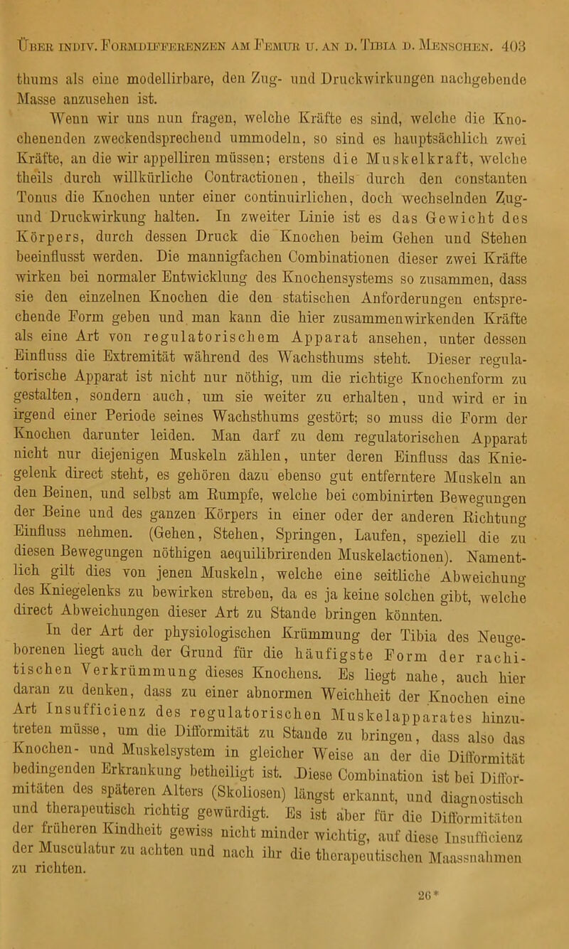 tluims als eine modellirbare, den Zng- imd Druckwirkungen nachgebende Masse anzuseben ist. Wenn wir uns nun fragen, welche Kräfte es sind, welche die Kno- cbenenden zweckendsprecbeud ummodeln, so sind es hauptsächlich zwei Kräfte, an die wir appelliren müssen; erstens die Muskelkraft, welche theils durch willkürliche Contractioneu, theils durch den constanten Tonus die Knochen unter einer continuiiiichen, doch wechselnden Z.ug- und Druckwirkung halten. In zweiter Linie ist es das Gewicht des Körpers, durch dessen Druck die Knochen beim Gehen und Stehen beeinflusst werden. Die mannigfachen Combinationen dieser zwei Kräfte wirken bei normaler Entwicklung des Knochensystems so zusammen, dass sie den einzelnen Knochen die den statischen Anforderungen entspre- chende Form geben und man kann die hier zusammen wirkenden Kräfte als eine Art von regulatorischem Apparat ansehen, unter dessen Einfluss die Extremität während des Wachsthiims steht. Dieser regula- ^ ö torische Apparat ist nicht nur nöthig, um die richtige Knochenform zu gestalten, sondern auch, um sie weiter zu erhalten, und wird er in irgend einer Periode seines Wachsthums gestört; so muss die Form der Knochen darunter leiden. Man darf zu dem regulatorischen Apparat nicht nur diejenigen Muskeln zählen, unter deren Einfluss das Knie- gelenk direct steht, es gehören dazu ebenso gut entferntere Muskeln au den Beinen, und selbst am Eumpfe, welche bei combinirten Beweguno-en der Beine und des ganzen Körpers in einer oder der anderen Eichtung Einfluss nehmen. (Gehen, Stehen, Springen, Laufen, speziell die zu diesen Bewegungen nöthigen aequilibrirenden Muskelactionen). Nament- lich güt dies von jenen Muskeln, welche eine seitliche Abweichung des Kniegelenks zu bewirken streben, da es ja keine solchen gibt, welche direct Abweichungen dieser Art zu Stande bringen könnten. In der Art der physiologischen Krümmung der Tibia des Neuge- borenen liegt auch der Grund für die häufigste Form der rachi- tischen Verkrümmung dieses Knochens. Es liegt nahe, auch hier daran zu denken, dass zu einer abnormen Weichheit der Knochen eine Art Insufficienz des regulatorischen Muskelapparates hinzu- treten müsse, um die Difformität zu Staude zu bringen, dass also das Knochen- und Muskelsystem in gleicher Weise an der die Difformität bedingenden Erkrankung betheiligt ist. Diese Combination ist bei Diflbr- mitäten des späteren Alters (Skoliosen) längst erkannt, und diagnostisch und therapeutisch richtig gewürdigt. Es ist aber für die Diftbrmitäten der früheren Kindheit gewiss nicht minder wiclitig, auf diese Insufficienz der Musculatur zu achten und nach ihr die therapeutischen Maassnahmen zu richten.