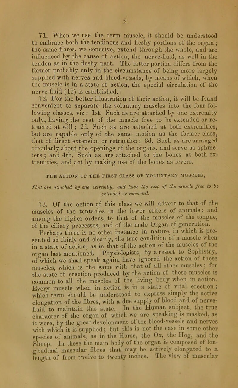 71. When we use the term muscle, it should be understood to embrace both the tendinous and fleshy portions of the organ ; the same fibres, we conceive, extend through the whole, and are influenced by the cause of action, the nerve-fluid, as well in the tendon as in the fleshy part. The latter portion differs from the former probably only in the circumstance of being more largely supplied with nerves and blood-vessels, by means of which, when the muscle is in a state of action, the special circulation of the nerve-fluid (43) is established. 72. For the better illustration of their action, it will be found convenient to separate tbe voluntary muscles into the four fol- lowing classes, viz : 1st. Such as are attached by one extremity only, having the rest of the muscle free to be extended or re- ti'acted at will; 2d. Such as are attached at both extremities, but are capable only of the same motion as the former class, that of direct extension or retraction ; 3d. Such as are arranged circularly about the openings of the organs, and serve as sphinc- ters ; and 4th. Such as are attached to the bones at both ex- tremities, and act by making use of the bones as levers. THE ACTION OF THE FIRST CLASS OF VOLUNTARY MUSCLES, That are attached hy one extremity, and have the rest of the muscle free to be extended or retracted. 73. Of the action of this class we will advert to that of the muscles of the tentacles in the lower orders of animals ; and among the higher orders, to that of the muscles of the tongue, of the ciliary processes, and of the male Organ of generation. Perhaps there is no other instance in nature, in which is pre- sented so fairly and clearly, the true condition of a muscle \>hen in a state of action, as in that of the action of the muscles of the organ last mentioned. Physiologists, by a resort to^ Sophistry, of which we shall speak again, have ignored the action of these muscles, which is the same with that of all other muscles ; for the state of erection produced by the action of these muscles is common to all the muscles of the living body when in action. Every muscle when in action is in a state of vital erection ; which term should be understood to express simply the active elongation of the fibres, with a due supply of blood and of nerve- fluid to maintain this state. In the Human subject, the true character of the organ of which we are speaking is masked, as it were, by the great development of the blood-vessels and nerves with which it is supplied; but this is not the case in some other species of animals, as in the Horse, the Ox, the Hog, and the Sheep. In these the main body of the organ is composed of lon- gitudinal muscular fibres that may be actively elongated to a length of from twelve to twenty inches. The view of muscular