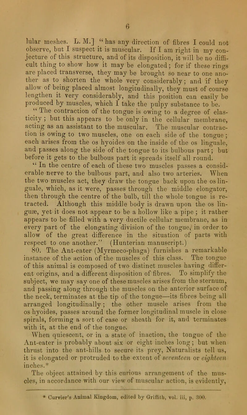 lular meshes. L. M.] “ has any direction of fibres I could not observe, but I suspect it is muscular. If I am right in my con- jecture of this structure, and of its disposition, it will be no diffi- cult thing to show how it may be elongated; for if these rings are placed transverse, they may be brought so near to one ano- ther as to shorten the whole very considerably; and if they allow of being placed almost longitudinally, they must of course lengthen it very considerably, and this position can easily be produced by muscles, which I take the pulpy substance to be. “ The contraction of the tongue is owing to a degree of elas- ticity ; but this appears to be only in the cellular membrane, acting as an assistant to the muscular. The muscular contrac- tion is owing to two muscles, one on each side of the tongue ; each arises from the os hyoides on the inside of the os linguale, and passes along the side of the tongue to its bulbous part; but before it gets to the bulbous part it spreads itself all round. “ In the centre of each of these Uyo muscles passes a consid- erable nerve to the bulbous part, and also two arteries. When the two muscles act, they draw the tongue back upon the os lin- guale, which, as it were, passes through the middle elongator, then through the centre of the bulb, till the whole tongue is re- tracted. Although this middle body is drawn upon the os lin- guae, yet it does not appear to be a hollow like a pipe ; it rather appears to be filled with a very ductile cellular membrane, as in every part of the elongating division of the tongue, in order to allow of the great difference in the situation of parts with respect to one another.” (Hunterian manuscript.) 80. The Ant-eater (Myrmeco-phaga) furnishes a remarkable instance of the action of the muscles of this class. The tongue of this animal is composed of two distinct muscles having differ- ent origins, and a different disposition of fibres. To simplify the subject, we may say one of these muscles arises from the sternum, and passing along through the muscles on the anterior surface of the neck, terminates at the tip of the tongue—its fibres being all arranged longitudinally; the other muscle arises from the os hyoides, passes around the former longitudinal muscle in close spirals, forming a sort of case or sheath for it, and terminates with it, at the end of the tongue. When quiescent, or in a state of inaction, the tongue of the Ant-eater is probably about six or eight inches long; but when thrust into the ant-hills to secure its prey. Naturalists tell us, it is elongated or protruded to the extent of seventeen or eighteen inches.* The ol)ject attained by this curious arrangement of the mus- cles, in accordance with our view of muscular action, is evidently. Curvier’s Animal Kingdom, edited by Qrillilh, vol. iii, p. .“llHl.