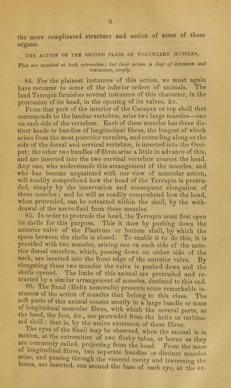 the more complicated structure and action of some of these organs. THE ACTION OP THE SECOND CLASS OF VOLUNTARY MUSCLES, That are attached at both extremities; hut their action is that of extension and retraction, simply. 84. For the plainest instances of this action, we must again have recourse to some of the inferior orders of animals. The land Terrapin furnishes several instances of this character, in the protrusiou of its head, in the opening of its valves, &c. From that part of the interior of the Carapax or top shell that corresponds to the lumbar vertebne, arise two large muscles—one on each side of the vertebrae. Each of these muscles has three dis- tinct heads or bundles of longitudinal fibres, the longest of which arises from the most posterior vertebra, and extending along on the side of the dorsal and cervical vertebrae, is inserted into the Occi- put; the other two bundles of fibres arise a little in advance of this, and are inserted into the two cervical vertebrae nearest the head. Any one, who understands this arrangement of the muscles, and who has become acquainted with our view of muscular action, will readily comprehend how the head of the Terrapin is protru- ded, simply by the innervation and consequent elongation of these muscles ; and he wdll as readily comprehend how the head, when protruded, can be retracted within the shell, by the with- drawal of the nerve-fluid from these muscles. 85. In order to protrude the head, the Terrapin must first open its shells for this purpose. This it does by pushing down the anterior valve of the Plastrum or bottom shell, by which the space between the shells is closed. To enable it to do this, it is provided with two muscles, arising one on each side of the ante- rior dorsal vertebrse, which, passing down on either side of the neck, are inserted into the front edge of the anterior valve. By elongating these two muscles the valve is pushed down and the shells opened. The limbs of this animal are protruded and re- tracted by a similar arrangement of muscles, destined to this end. 86. The Snail (Helix nemoralis) presents some remarkable in- stances of the action of muscles that belong to this class. The soft parts of this animal consist mostly in a large bundle or mass muscular fibres, with which the several parts, as the head, the foot, &c., are protruded from the helix or turbina- tcd shell; that is, by the active extension of these fibres. ihe eyes of the Snail may be observed, when the animal is in motion, at the extremities of two fleshy tubes, or horns as they are commonly called, projecting from the head. From the mass ot longitudinal fibres, two separate bundles or distinct muscles arise, and passing through the visceral cavity and traversing the horns, are inserted, one around the base of each eye, at the ex-