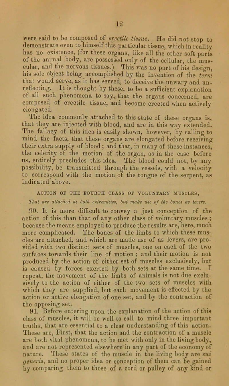 were said to be composed of erectile tissue. He did not stop to demonstrate even to himself this particular tissue, which in reality has no existence, (for these organs, like all the other soft parts of the animal body, are possessed only of the cellular, the mus- cular, and the nervous tissues.) This was no part of his design, his sole object being accomplished by the invention of the term that would serve, as it has served, to deceive the unwary and un- reflecting. It is thought by these, to be a suflScient explanation of all such phenomena to say, that the organs concerned, are composed of erectile tissue, and become erected when actively elongated. The idea commonly attached to this state of these organs is, that they are injected with blood, and are in this way extended. The fallacy of this idea is easily shown, however, by calling to mind the facts, that these organs are elongated before receiving their extra supply of blood; and that, in many of these instances, the celerity of the motion of the organ, as in the case before us, entirely precludes this idea. The blood could not, by any possibility, be transmitted through the vessels, with a velocity to correspond with the motion of the tongue of the serpent, as indicated above. ACTION OF THE FOURTH CLASS OF VOLUNTARY MUSCLES, That are attacked at both extremities, but make me of the bones as levers. 90. It is more difficult to convey a just conception of the action of this than that of any other class of voluntary muscles ; because the means employed to produce the results are, here, much more complicated. The bones of the limbs to which these mus- cles are attached, and which are made use of as levers, are pro- vided with two distinct sets of muscles, one on each of the two surfaces towards their line of motion ; and their motion is not produced by the action of either set of muscles exclusively, but is caused by forces exerted by both sets at the same time. I repeat, the movement of the limbs of animals is not due exclu- sively to the action of either of the two sets of muscles with which they are supplied, but each movement is effected by the action or active elongation of one set, and by the conti’action of the opposing set. 91. Before entering upon the explanation of the action of this class of muscles, it will be well to call to mind three important truths, that are essential to a clear understanding of this action. These are, First, that the action and the contraction of a muscle are both vital phenomena, to be met with only in the living body, and are not represented elsewhere in any part of the economy of nature. These states of the muscle in the living body are sui generis, and no proper idea or conception of them can be gained by comparing them to those of a cord or pulley of any kind or