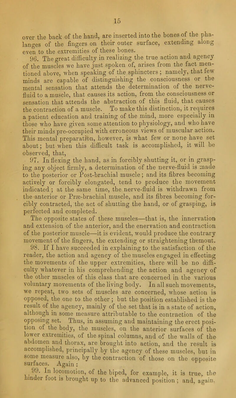 over the back of the hand, are inserted into the bones of the pha- langes of the fingers on their outer surface, extending along even to the extremities of these bones. 96. The great difficulty in realizing the true action and agency of the muscles we have just spoken of, arises from the fact men- tioned above, when speaking of the sphincters ; namely, that few minds are capable of distinguishing the consciousness or the mental sensation that attends the determination of the nerve- fluid to a muscle, that causes its action, from the consciousness or sensation that attends the abstraction of this fluid, that causes the contraction of a muscle. To make this distinction, it requires a patient education and training of the mind, more especially in those who have given some attention to physiology, and who have their minds pre-occupied with erroneous views of muscular action. This mental preparation, however, is what few or none have set about; but when this difficult task is accomplished, it will be observed, that, 97. In flexing the hand, as in forcibly shutting it, or in grasp- ing any object firmly, a determination of the nerve-fluid is made to the posterior or Post-brachial muscle; and its fibres becoming actively or forcibly elongated, tend to produce the movement indicated ; at the same time, the nerve-fluid is withdrawn from the-anterior or Prte-brachial muscle, and its fibres becoming for- cibly contracted, the act of shutting the hand, or of grasping, is perfected and completed. The opposite states of these muscles—that is, the innervation and extension of the anterior, and the enervation and contraction of the posterior muscle—it is evident, would produce the contrary movement of the fingers, the extending or straightening themout. 98. If I have succeeded in explaining to the satisfaction of the reader, the action and agency of the muscles engaged in effecting the movements of the upper extremities, there will be no diffi- culty whatever in his comprehending the action and agency of the other muscles of this class that are concerned in the various voluntary movements of the living body. In all such movements, we repeat, two sets of muscles are concerned, whose action is opposed, the one to the other ; but the position established is the result of the agency, mainly of the set that is in a state of action, although in some measure attributable to the contraction of the opposing set. Thus, in assuming and maintaining the erect posi- tion of the body, the muscles, on the anterior surfaces of the lower extremities, of the spinal columns, and of the walls of the abdomeri and thorax, are brought into action, and the result is accomplished, principally by the agency of these muscles, but in some measure also, by the contraction of those on the opposite surfaces. Again: • locomotion, of the biped, for example, it is true, the hinder foot is brought up to the advanced position ; and, again.