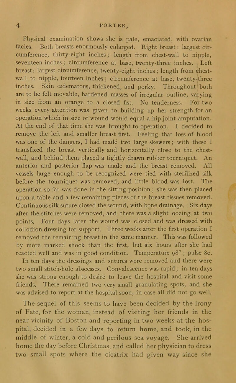 Physical examination shows she is pale, emaciated, with ovarian facies. Both breasts enormously enlarged. Right breast: largest cir- cumference, thirty-eight inches; length from chest-wall to nipple, seventeen inches; circumference at base, twenty-three inches, j Left breast: largest circumference, twenty-eight inches; length from chest- wall to nipple, fourteen inches; circumference at base, twenty-three inches. Skin oedematous, thickened, and porky. Throughout both are to be felt movable, hardened masses of irregular outline, varying in size from an orange to a closed fist. No tenderness. For two weeks every attention was given to building up her strength for an operation which in size of wound would equal a hip-joint amputation. At the end of that time she was brought to operation. I decided to remove the left and smaller brea‘>t first. Feeling that loss of blood was one of the dangers, I had made two large skewers; with these I transfixed the breast vertically and horizontally close to the chest- wall, and behind them placed a tightly drawn rubber tourniquet. An anterior and posterior flap was made and the breast removed. All vessels large enough to be recognized were tied with sterilized silk before the tourniquet was removed, and little blood was lost. The operation so far was done in the sitting position ; she was then placed upon a table and a few remaining pieces of the breast tissues removed. Continuous silk suture closed the wound, with bone drainage. Six days after the stitches were removed, and there was a slight oozing at two points. Four days later the wound was closed and was dressed with collodion dressing for support. Three weeks after the first operation I removed the remaining breast in the same manner. This was followed by more marked shock than the first, but six hours after she had reacted well and was in good condition. Temperature 98° ; pulse 80. In ten days the dressings and sutures were removed and there were two small stitch-hole abscesses. Convalescence was rapid; in ten days she was strong enough to desire to leave the hospital and visit some friends. There remained two very small granulating spots, and she was advised to report at the hospital soon, in case all did not go well. The sequel of this seems to have been decided by the irony of Fate, for the woman, instead of visiting her friends in the near vicinity of Boston and reporting in two weeks at the hos- pital, decided in a few days to return home, and took, in the middle of winter, a cold and perilous sea voyage. She arrived home the day before Christmas, and called her physician to dress two small spots where the cicatrix had given way since she