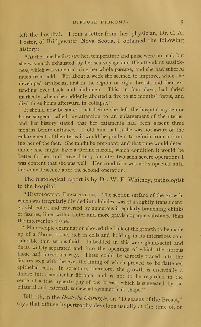 left the hospital. From a letter from her physician, Dr. C. A. Foster, of Bridgewater, Nova Scotia, I obtained the following history: “At the time he first saw her, temperature and pulse were normal, but she was much exhausted by her sea voyage and the attendant seasick- ness, which was violent during her whole passage, and she had suffered much from cold. For about a week she seemed to improve, when she developed erysipelas, first in the region of right breast, and then ex- tending over back and abdomen. This, in four days, had faded markedly, when she suddenly aborted a five to six months’ foetus, and died three hours afterward in collapse.” It should now be stated that before she left the hospital my senior house-surgeon called my attention to an enlargement of the uterus, and her history stated that her catamenia had been absent three months before entrance. I told him that as she was not aware of the enlargement of the uterus it would be prudent to refrain from inform- ing her of the fact. She might be pregnant, and that time would deter- mine ; she might have a uterine fibroid, which condition it would be better for her to discover later; for after two such severe operations I was content that she was well. Her condition was not suspected until her convalescence after the second operation. The histological report is by Dr. W. F. Whitney, pathologist to the hospital: “ Histological Examination.—The section surface of the growth, which was irregularly divided into lobules, was of a slightly translucent, grayish color, and traversed by numerous irregularly branching chinks or fissures, lined with a softer and more grayish opaque substance than the intervening tissue. “ Microscopic examination showed the bulk of the growth to be made up of a fibrous tissue, rich in cells and holding in its interstices con- siderable thin serous fluid. Imbedded in this were gland-acini and ducts widely separated and into the openings of which the fibrous tissue had forced its way. These could be directly traced into the fissures seen with the eye, the lining of which proved to be flattened epithelial cells. In structure, therefore, the growth is essentially a diffuse mtra-canalicular fibroma, and is not to be regarded in the sense of a true hypertrophy of the breast, which is suggested by the bilateral and external, somewhat symmetrical, shape.” Billroth, in the Deutsche Chimrgie, on “ Diseases of the Breast,” says that diffuse hypertrophy develops usually at the time of, or