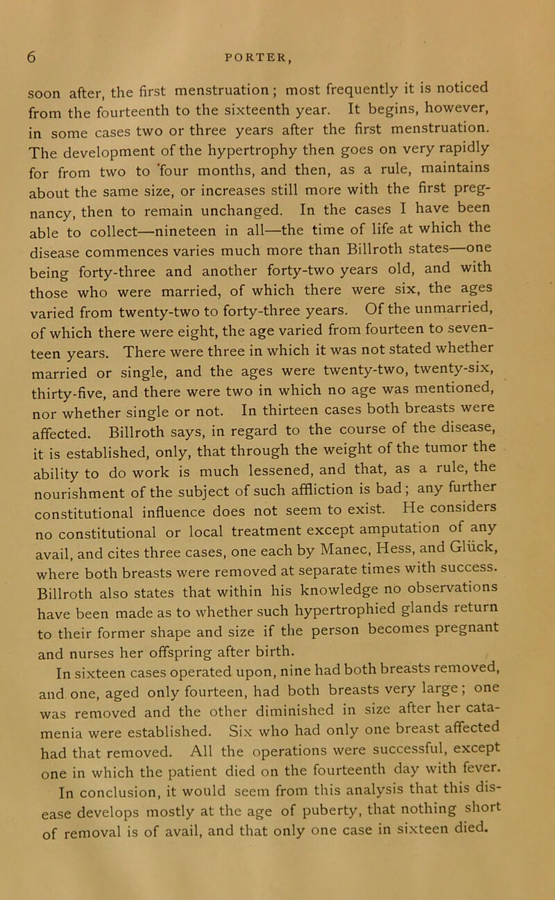 soon after, the first menstruation; most frequently it is noticed from the fourteenth to the sixteenth year. It begins, however, in some cases two or three years after the first menstruation. The development of the hypertrophy then goes on very rapidly for from two to ’four months, and then, as a rule, maintains about the same size, or increases still more with the first preg- nancy, then to remain unchanged. In the cases I have been able to collect—nineteen in all—the time of life at which the disease commences varies much more than Billroth states one being forty-three and another forty-two years old, and with those who were married, of which there were six, the ages varied from twenty-two to forty-three years. Of the unmarried, of which there were eight, the age varied from fourteen to seven- teen years. There were three in which it was not stated whether married or single, and the ages were twenty-two, twenty-six, thirty-five, and there were two in which no age was mentioned, nor whether single or not. In thirteen cases both breasts were affected. Billroth says, in regard to the course of the disease, it is established, only, that through the weight of the tumor the ability to do work is much lessened, and that, as a rule, the nourishment of the subject of such affliction is bad; any further constitutional influence does not seem to exist. He considers no constitutional or local treatment except amputation of any avail, and cites three cases, one each by Manec, Hess, and Gliick, where both breasts were removed at separate times with success. Billroth also states that within his knowledge no observations have been made as to whether such hypertrophied glands return to their former shape and size if the person becomes pregnant and nurses her offspring after birth. In sixteen cases operated upon, nine had both breasts removed, and one, aged only fourteen, had both breasts very large; one was removed and the other diminished in size after her cata- menia were established. Si.x who had only one breast affected had that removed. All the operations were successful, except one in which the patient died on the fourteenth day with fever. In conclusion, it would seem from this analysis that this dis- ease develops mostly at the age of puberty, that nothing short of removal is of avail, and that only one case in sixteen died.
